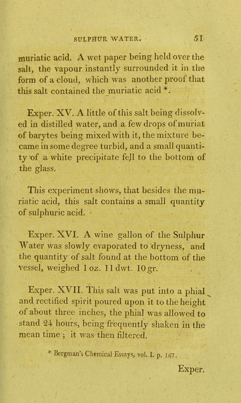 muriatic acid. A wet paper being held over the salt, the vapour instantly surrounded it in the form of a cloud, which was another proof that this salt contained the muriatic acid *. Exper. XV. A little of this salt being dissolv- ed in distilled water, and a few drops ofmuriat of barytes being mixed with it, the mixture be- came in some degree turbid, and a small quanti- ty of a white precipitate fejl to the bottom of the glass. This experiment shows, that besides the mu- riatic acid, this salt contains a sma,ll quantity of sulphuric acid. Exper. XVI. A wine gallon of the Sulphur Water was slowly evaporated to dryness, and the quantity of salt found at the bottom of the vessel, weighed 1 oz. 11 dwt. 10 gr. Exper. XVII. This salt was put into a phial and rectified spirit poured upon it to the height of about three inches, the phial was allowed to stand 24 hours, being frequently shaken in the mean time j it was then filtered. * Bergman's Chemical Essays, vol. I. p, 157. Exper.