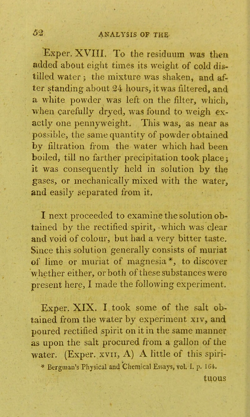 Exper. XVIII. To the residaum was then added about eight times its weight of cold dis- tilled water j the mixture was shaken, and af- ter standing about 24 hours, it was filtered, and a white powder was left on the filter, which, ■when carefully dryed, was found to weigh ex- actly one pennyweight. This was, as near as possible, the same quantity of powder obtained by filtration from the water which had been boiled, till no farther precipitation took place j it was consequently held in solution by the gases, or mechanically mixed with the water, and easily separated from it. I next proceeded to examine the solution ob- tained by the rectified spirit, which was clear and void of colour, but had a very bitter taste. Since this solution generally consists of niuriat of lime or muriat of magnesia*, to discover whether either, or both of these substances were present here, I made the following experiment. Exper. XIX. I took some of the salt ob- tained from the water by experiment xiv, and poured rectified spirit on it in the same manner as upon the salt procured from a gallon of the water. (Exper..xvii. A) A little of this spiri- * Bergman's Physical and Chemical Essays, vol. I. p. 164.. tuous