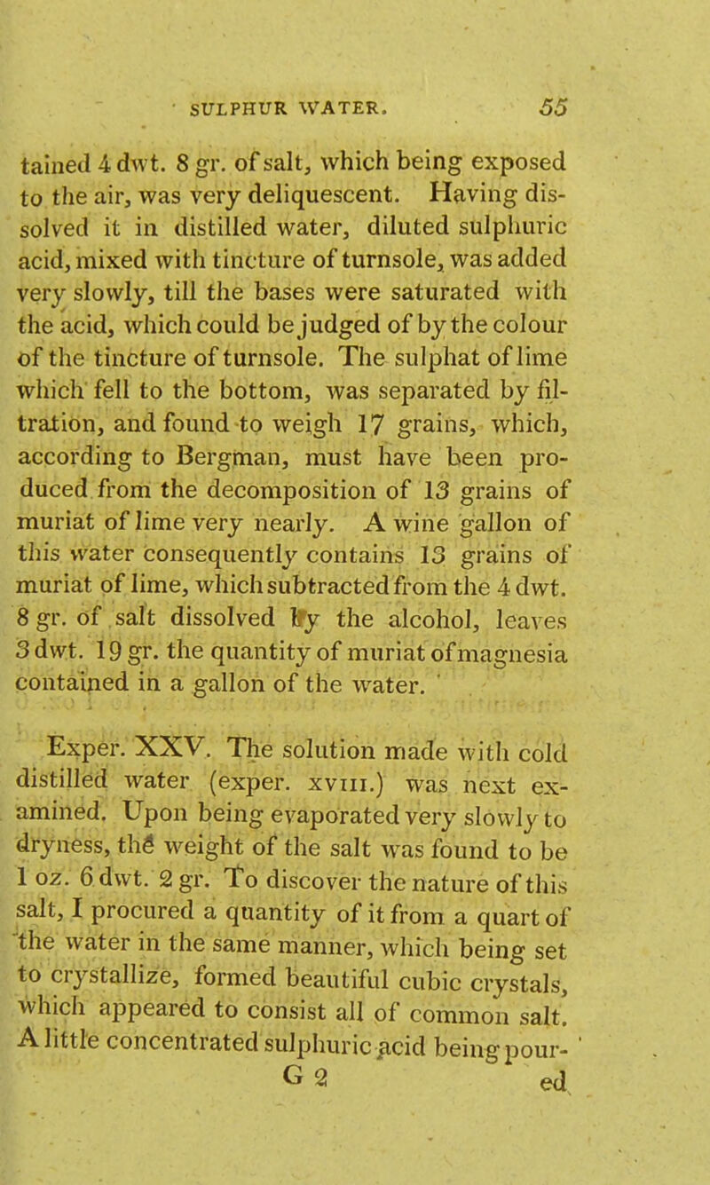 tained 4 dwt. 8 gr. of salt, which being exposed to the air, was very deliquescent. Having dis- solved it in distilled water, diluted sulphuric acid, mixed with tincture of turnsole, was added very slowly, till the bases were saturated with the acid, which could be judged of by the colour of the tincture of turnsole. The sulphat of lime which fell to the bottom, was separated by fil- tration, and found to weigh 17 grains, which, according to Bergman, must have been pro- duced from the decomposition of 13 grains of muriat of lime very nearly. A wine gallon of this wiater consequently contains 13 grains of muriat of lime, which subtracted from the 4 dwt. 8 gr. of salt dissolved iTy the alcohol, leaves 3 dwt. i9gr. the quantity of muriat of magnesia pontaijied in a gallon of the water. ' Exp6r. XXV. The solution made with cold distilled water (exper. xviii.) was next ex- amined. Upon being evaporated very slowly to dryness, th^ weight of the salt was found to be 1 oz. 6 dwt. 2 gr. To discover the nature of this salt, I procured a quantity of it from a quart of the water in the same manner, which being set to crystallize, formed beautiful cubic crystals, which appeared to consist all of common salt! A little concentrated sulphuriciicid beingpour- G 2 ed