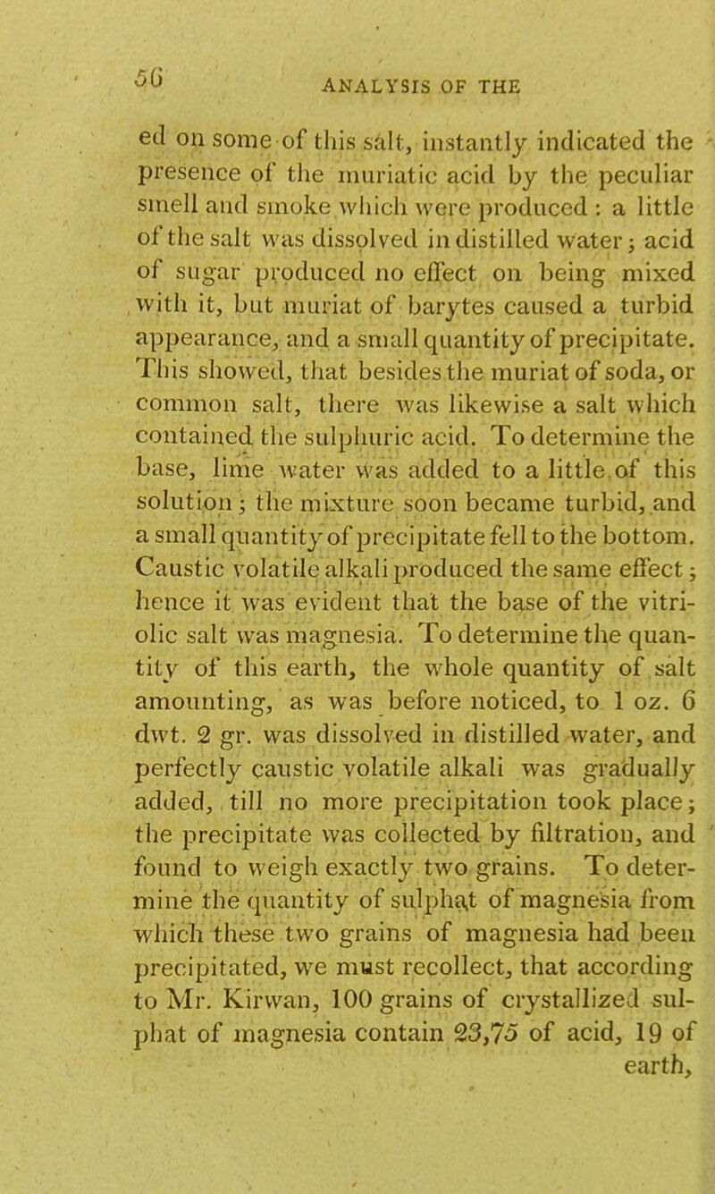 00 ed on some of this salt, instantly indicated the presence of the muriatic acid by the peculiar smell and smoke which were produced : a little of the salt was dissolved in distilled water 3 acid of sugar produced no eflect on being mixed with it, but muriat of barytes caused a turbid appearance, and a small quantity of precipitate. This showed, that besides the muriat of soda, or common salt, there was likewise a salt which contained the sulphuric acid. To determine the base, lime Avater vvas added to a little of this solution; tlie mixture soon became turbid, and a small quantity of precipitate fell to the bottom. Caustic volatde alkali produced the same effect; hence it was evident that the base of the vitri- olic salt was magnesia. To determine the quan- tity of this earth, the whole quantity of salt amounting, as was before noticed, to 1 oz. 6 dwt. 2 gr. was dissolved in distilled water, and perfectly caustic volatile alkali was gradually added, till no more precipitation took place; the precipitate was collected by filtration, and found to weigh exactly two grains. To deter- mine the quantity of sulpha,t of magnesia from which these two grains of magnesia had been precipitated, we must recollect, that according to Mr. Kirwan, 100 grains of crystallized sul- phat of magnesia contain 23,75 of acid, 19 of earth.