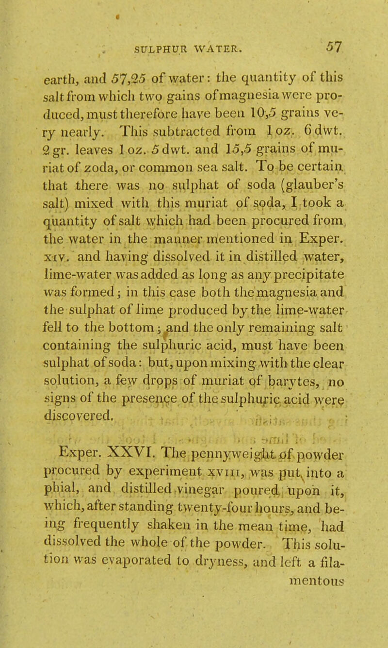 earth, and 57,25 of water: the quantity of this salt from which two gains of magnesia were pro- duced, must therefore have been 10,5 grains ve- ry nearly. This subtracted from 1 oz. 6 dWt. 2gr. leaves loz. 5dwt. and 15,5 grains of mu- riat of zoda, or common sea salt. To be certain, that there was no sulphat of soda (glauber's salt) mixed with this muriat of soda, I took a quantity of salt which had been procured from the water in the manner mentioned in Exper. XIV. and having dissolved it in distilled water, lime-water was added as long as any precipitate was formed J in this case both the magnesia and the sulphat of lime produced by the lime-water fell to the bottom j^and the only remaining salt containing the sulphuric acid, must have been sulphat of soda: but, upon mixing with the clear solution, a few drops of muriat of barj^tes, no signs of the presence of the sulphuric acid were discovered. Exper. XXVI. The penny weigjit of powder procured by experiment xviii, was put, into a phial, and distilled-vinegar poured upon it, which, after standing twenty-four hours, and be- ing frequently shaken in the mean time, had dissolved the whole of the powder. This solu- tion was evaporated to dryness, and left a fila- mentous