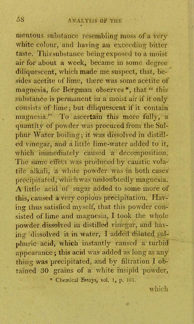 niRntous substance resembling moss of a very white colour, and having an exceeding bitter taste. This substance being exposed to a moist air for about a week, became in some degree diliquescent, which made me suspect, that, be- sides acetite of lime, there was some acetite of magnesia, for Bergman observes*, that  this substance is permanent in a moist air if it only consists of lime J but diliquescent if it contain magnesia/' To ascertain this more fully, a quantity of powder was procured from the Sul- phur Water boiling; it was dissolved in distill- ed vinegar, and a little lime-water added to it, which  immediately caused a decomposition. The sa;rhe effe'ct was produced by caustic vola- tile alkali, a white powder' 'Was tn both cases precipitated, which was mi'douTitedly magnesia. A little acid of sugar added to some more of this, caused a very copious precipitation. Hav- ing thus satisfied myself, that this powder con- sisted of lime and magnesia, I took the whole powder dissolved in distilled vinegar, and hav- ing dissolved it in water, I added diluted sul- phuric acid, which instantly caused a turbid appearance; this acid was added as long as any thing was precipitated, and by filtration I ob- tained 30 grains of a white insipid powder, * Chemical Essays, vol. 1, p. 161. which