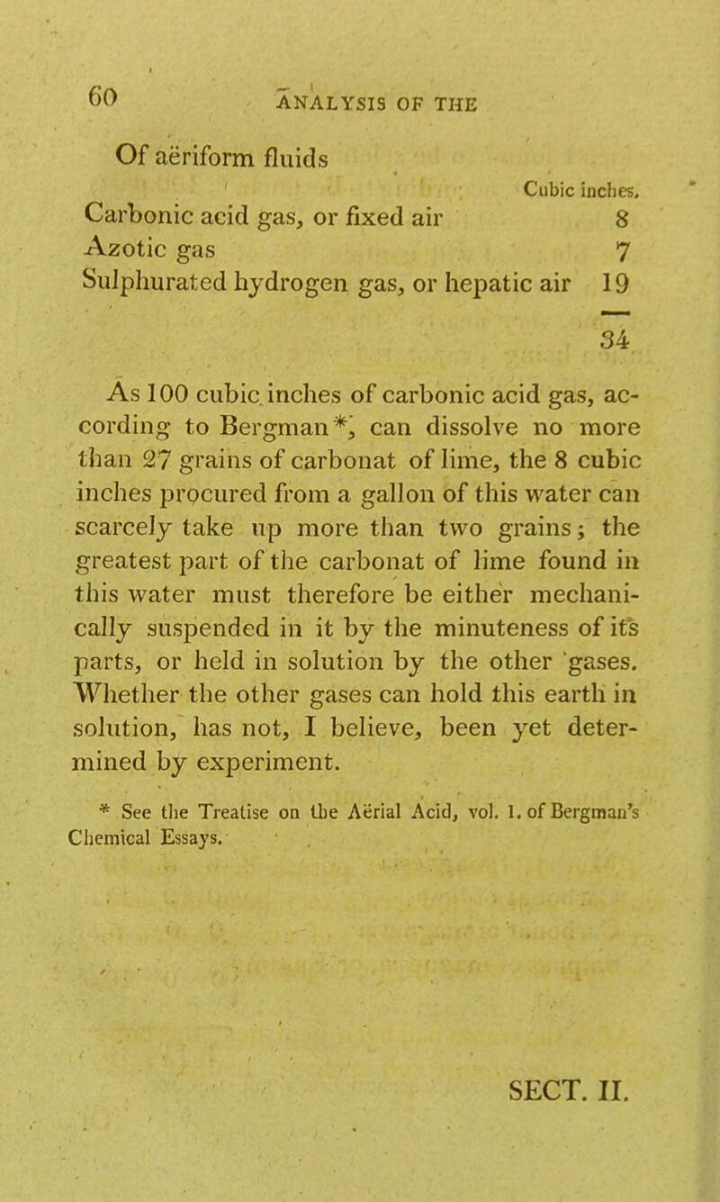 Of aeriform fluids Cubic inches. Carbonic acid gas, or fixed air 8 Azotic gas 7 Sulphurated hydrogen gas, or hepatic air 19 34 As 100 cubic inches of carbonic acid gas, ac- cording to Bergman*, can dissolve no more than 27 grains of carbonat of lime, the 8 cubic inches procured from a gallon of this water can scarcely take up more than two grains; the greatest part of the carbonat of lime found in this water must therefore be either mechani- cally suspended in it by the minuteness of its parts, or held in solution by the other gases. Whether the other gases can hold this earth in solution, has not, I believe, been yet deter- mined by exi3eriment. * See tlie Treatise on the Aerial Acid, vol. 1. of Bergman's Chemical Essays. SECT. II.