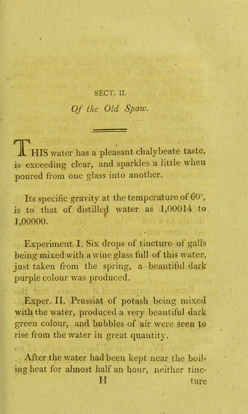 Of the Old Spaw. T?HIS water has a pleasant chalybeate taste, is exceeding clear, and sparkles a little when poured from one glass into another. Its specific gravity at the temperature of 60, is to that of distillej^ water as 1,00014 to 1,00000. Experiment I. Six drops of tincture of galls being mixed with a wine glass full of this water, just taken from the spring, a beautiful dt^rk purple colour was produced. lExper. II. Prussiat of potash being mixed with the water, produced a very beautiful dark green colour, and bubbles of air were seen to rise from the water in great quantity. After the water had been kept near the boil- ing heat for almost half an hour, neither tinc- H ture