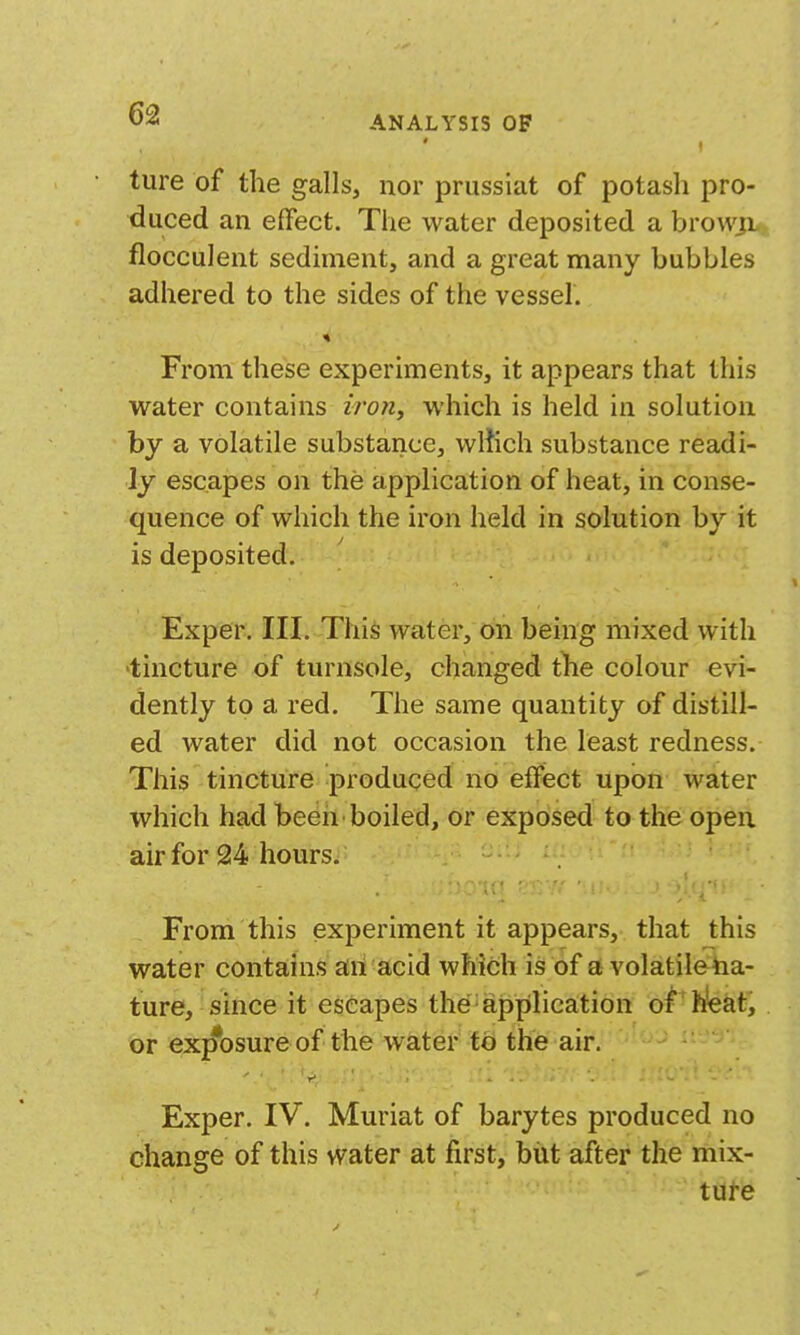 ture of the galls, nor prussiat of potash pro- duced an effect. The water deposited a browjL flocculent sediment, and a great many bubbles adhered to the sides of the vessel. From these experiments, it appears that this water contains zrow, which is held in solution by a volatile substance, wliich substance readi- ly escapes on the application of heat, in conse- quence of which the iron held in solution by it is deposited. Exper. III. This water, on being mixed with 'tincture of turnsole, changed tlie colour evi- dently to a red. The same quantity of distill- ed water did not occasion the least redness. This tincture produced no effect upon water which had been boiled, or exposed to the open air for 24 hours. From this experiment it appears, that this water contains ail acid which is of a volatileha- ture, since it escapes the application of h!eat, or exjfosure of the water to the air. Exper. IV. Muriat of barytes produced no change of this water at first, biit after the mix- ture