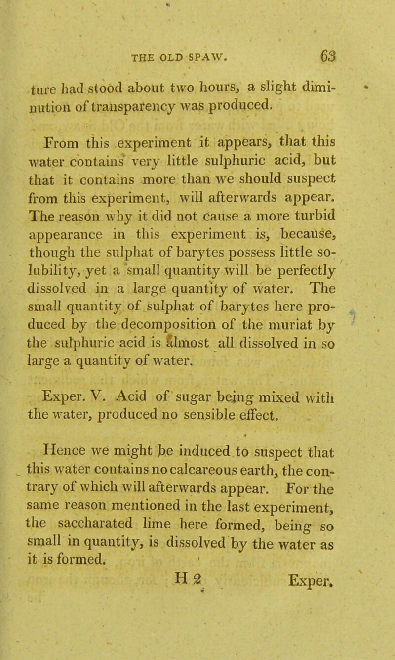 tare had stood about two hourSj a slight dimi- nution of transparency was produced. From this experiment it appears, that this water contains' very little sulphuric acid, but that it contains more than we should suspect from this experiment, will afterwards appear. The reason why it did not cause a more turbid appearance in this experiment is, because, though the sulphat of barytes possess little so- lubility, yet a small quantity will be perfectly dissolved in a large quantity of water. The small quantity of sulphat of barytes here pro- duced by the decomposition of the muriat by the sulphuric acid is Almost all dissolved in so large a quantity of water. Exper. V. Acid of sugar bejng mixed with the water, produced no sensible effect. Hence we might J)e induced to suspect that this water contains no calcareous earth, the con- trary of which will afterwards appear. For the same reason mentioned in the last experiment, the saccharated lime here formed, being so small in quantity, is dissolved by the water as it is formed. H 2 Exper.