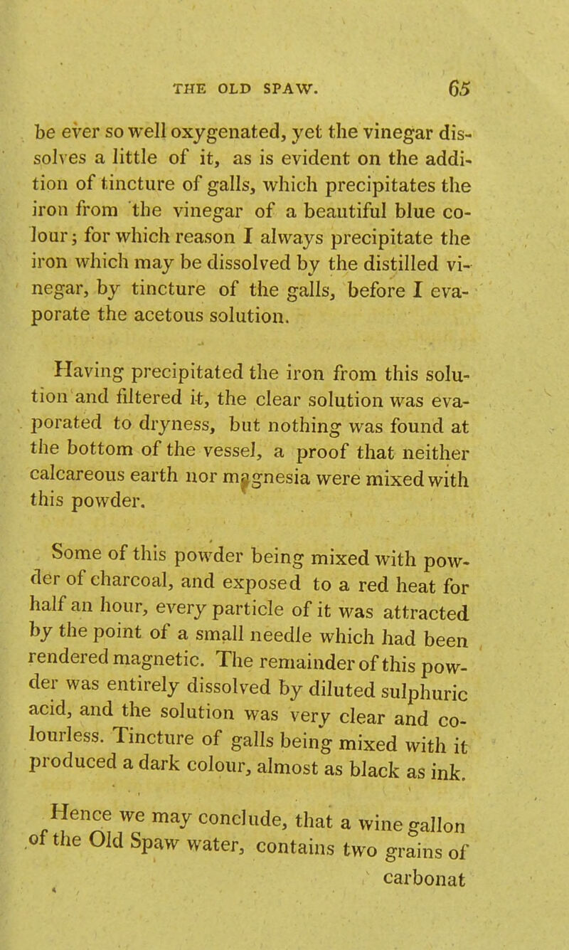 be ever so well oxygenated, yet the vinegar dis- solves a little of it, as is evident on the addi- tion of tincture of galls, which precipitates the iron from the vinegar of a beautiful blue co- lour; for which reason I always precipitate the iron which may be dissolved by the distilled vi- negar, by tincture of the galls, before I eva- porate the acetous solution. Having precipitated the iron from this solu- tion and filtered it, the clear solution was eva- porated to dryness, but nothing was found at the bottom of the vessel, a proof that neither calcareous earth nor magnesia were mixed with this powder. Some of this powder being mixed with pow- der of charcoal, and exposed to a red heat for half an hour, every particle of it was attracted by the point of a small needle which had been rendered magnetic. The remainder of this pow- der was entirely dissolved by diluted sulphuric acid, and the solution was very clear and co- lourless. Tincture of galls being mixed with it produced a dark colour, almost as black as ink. ^^ that a wine gallon ot the Old Spaw water, contains two grains of carbonat