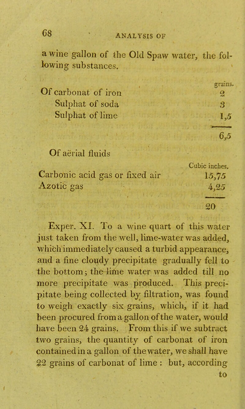 ANALYSIS OF a wine gallon of the Old Spaw water, the fol- lowing substances. Of carbonat of iron Sulphat of soda Sulphat of lime grains. 2 3 1,5 6,5 Of aerial fluids Cubic inches. Carbonic acid gas or fixed air 15,75 Azotic gas 4,25 20 Exper. XI. To a wine quart of this water just taken from the well, lime-water was added, which immediately caused a turbid appearance, and a fine cloudy precipitate gradually fell to the bottom; the4inie water was added till no more precipitate was produced. This preci- pitate being collected bj^ filtration, was found to weigh exactly six grains, which, if it had been procured from a gallon of the water, would have been 24 grains. From this if we subtract two grains, the quantity of carbonat of iron contained in a gallon of the water, we shall have 22 grains of carbonat of lime : but, according to