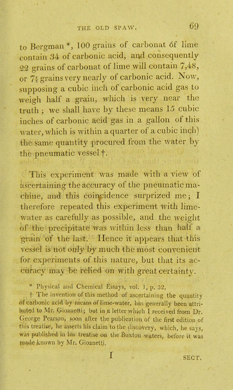 to Bergman*, 100 grains of carbonat 6f lime contain 34 of carbonic acid, and consequently 22 grains of carbonat of lime will contain 7,48, or 74 grains very nearly of carbonic acid. Now, supposing a cubic inch of carbonic acid gas to weigh half a grain, which is very near the truth ; we shall have by these means 15 cubic inches of carbonic acid gas in a gallon of this water, which is within a quarter of a cubic inch) the same quantity procured from the water by the pneumatic vessel f. This experiment was made with a view of jiscertaining the accuracy of the pneumatic ma- chine, and this coir|jpidence surprized me; I therefore repeated this experiment witli lime- water as carefully as possible, and the weight 6f the-precipitate 'was within less than half a grain' of the last. Hence it appears that this vessel is not only by much the most convenient for experiments of this nature, but that its ac- cii-racv mav be relied on with srreat certainty. * Phj^sical and Chemical Essays, vol. ], p. 32. t The invention of this method of ascertaining the quantity of carbonic acid by means of lime-water, has generally been attri- b,utqd to Mr. Gioanetti; but in a letter which I received from Dr. George Pearson, soon after the publieation of the first edition of tiiis treatise, he asserts his claim to the discovery, which, he says, was published in liis treatise on the Bitxton waiters, before it was inade known by Mr. Gioanetti. I