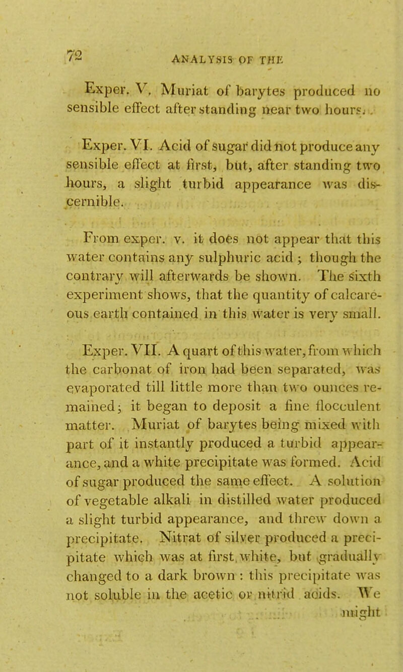 ANALYSIS OF THE Exper. V, Muriat of barytes produced no sensible effect after standing near two hours;. Exper. VI. Acid of sugar did not produce any sensible effect at first, but, a;fter standing two hours, a slight turbid appearance was dis- cernible. From ex,per. v. it does not appear that this water contains any sulphuric acid ; though the contrary will afterwards be shown. The sixth experiment shows, that the quantity of calcare- ous earth contained in this water is very small. Exper. VII, A quart of this water, from which the carbonat of iron had been separated, was evaporated till little more than two ounces re- mained; it began to deposit a line llocculent matter. Muriat of barytes being mixed with part of it instantly produced a turbid appear- ance, and a white precipitate was formed. Acid of sugar produced the same effect. A solution of vegetable alkali in distilled water produced a slight turbid appearance, and threw down a precipitate. Nitrat of silver produced a preci- pitate which was at first, white, but \gradually changed to a dark brown : this precipitate was not soluble in the acetic or .nttrid adids. We might