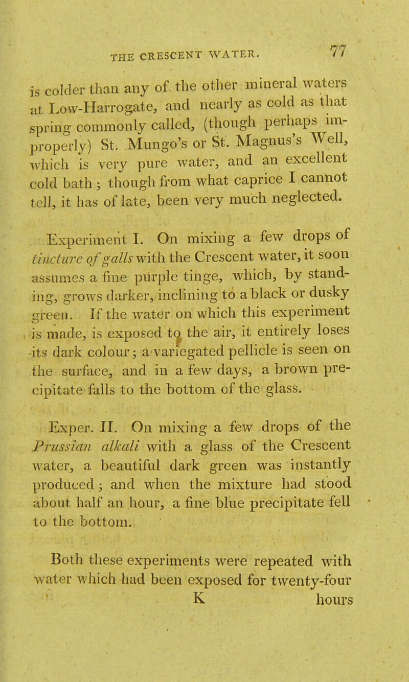 is colder than any of, the other mineral Avaters at Lovv-Harrogate, and nearly as cold as that spring commonly called, (though perhaps nn- properly) St. Mungo's or St. Magnus's Well, which is very pure water, and an excellent cold bath j though from what caprice I cannot tcJ], it has of late, been very much neglected. Experiment I. On mixing a few drops of tincture of galls with the Crescent water, it soon assumes a fine purple tinge, which, by stand- ing, grows darker, inclining to a black or dusky green. If the water on which this experiment is made, is exposed t^ the air, it entirely loses ■its dark colour; a^variegated pellicle is seen on the surface, and in a few days, a brown pre- cipitate falls to the bottom of the glass. Exper. II. On mixing a few drops of the Prussian alkali with a glass of the Crescent water, a beautiful dark green was instantly produced; and when the mixture had stood about half an hour, a fine blue precipitate fell to the bottom. Both these experiments were repeated with water which had been exposed for twenty-four K hours