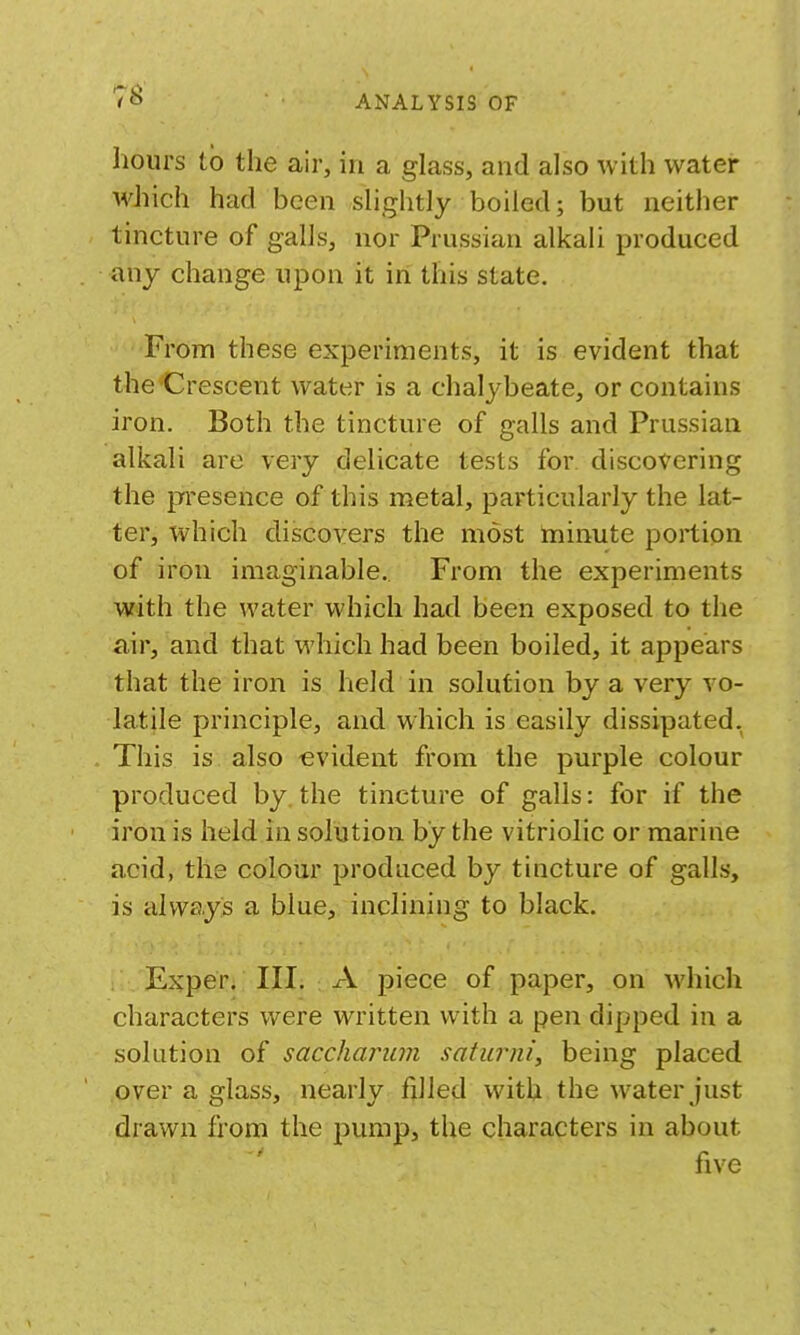 hours to the air, in a gLiss, and also with water which had been shghtly boiled; but neither tincture of galls, nor Prussian alkali produced any change upon it in this state. From these experiments, it is evident that the Crescent water is a chalybeate, or contains iron. Both the tincture of galls and Prussian alkali are very delicate tests for. discovering the presence of this metal, particularly the lat- ter, which cliscovers the most minute portion of iron imaginable. From the experiments with the water which had been exposed to the air, and that which had been boiled, it appears that the iron is held in solution by a very vo- latile principle, and which is easily dissipated. This is also evident from the purple colour produced by. the tincture of galls: for if the iron is held in solution by the vitriolic or marine acid, the colour produced by tincture of galls, is always a blue, inclining to black. Exper. III. A piece of paper, on which characters were written with a pen dipped in a solution of sacchanim satiavii, being placed over a glass, nearly filled with the water just drawn from the pump, the characters in about five