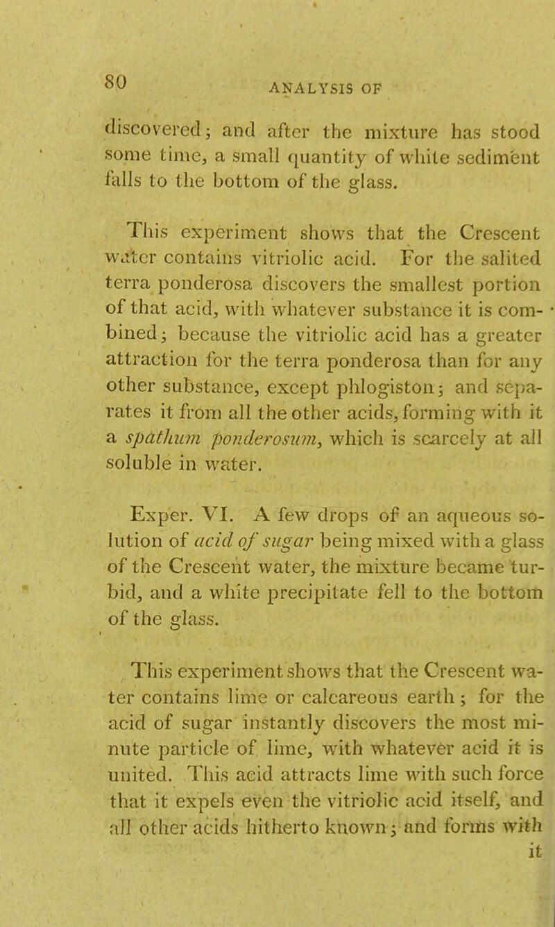 ANALYSIS OF discovered i and after the mixture has stood •some time, a small quantity of while sediment falls to the bottom of the glass. This experiment shows that the Crescent Welter contains vitriolic acid. For the salited terra ponderosa discovers the smallest portion of that acid, with whatever substance it is com- bined ; because the vitriolic acid has a greater attraction for the terra ponderosa than for any other substance, except phlogiston 3 and sepa- rates it from all the other acids, forming with it a spat/mm ponderosiim, which is scarcely at all soluble in water. Exper. VI. A few drops of an aqueous so- lution of acid of sugar being mixed with a glass of the Crescent water, the mixture became tur- bid, and a white precipitate fell to the bottom of the glsiss. This experiment shows that the Crescent wa- ter contains lime or calcareous earth; for the acid of sugar instantly discovers the most mi- nute particle of lime, with whatever acid it is united. This acid attracts lime with such force that it expels even the vitriolic acid itself, and all other acids hitherto known 5 and forms with it