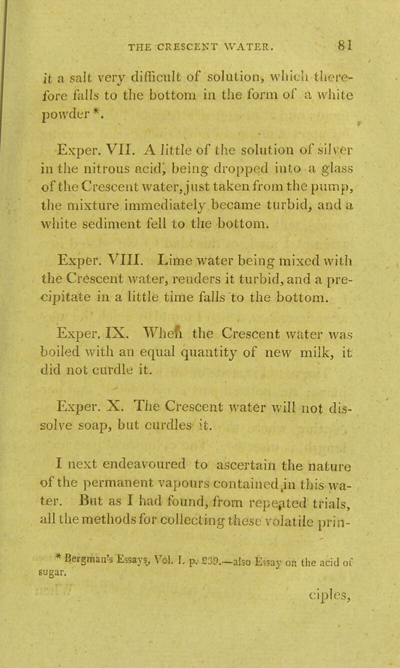 it a salt very difficult of solution, which there- fore foils to the bottom in the form of a white powder *. Exper. VII. A little of the solution of silver in the nitrous ncidi being dropped into a glass of the Crescent water, ] ust taken from the pump, the mixture immediately became turbid, and a white sediment fell to the bottom. Exper. VIII. Lime water being mixed with the Crescent water, renders it turbid, and a pre- cipitate in a little time falls to the bottom. Exper. IX. Whefi the Crescent water was boiled with an equal quantity of new milk, it did not curdle it. Exper. X. The Crescent water will not dis- solve soap, but curdles it. I next endeavoured to ascertain the nature of the permanent vapours contained,in this wa- ter. But as I had found, from repe^ited trials, all the methods for collecting these volatile prin- * Bergman^s Essays, Vol. 1. p.- eSD.—also Essay on the acid of sugar. ciples.