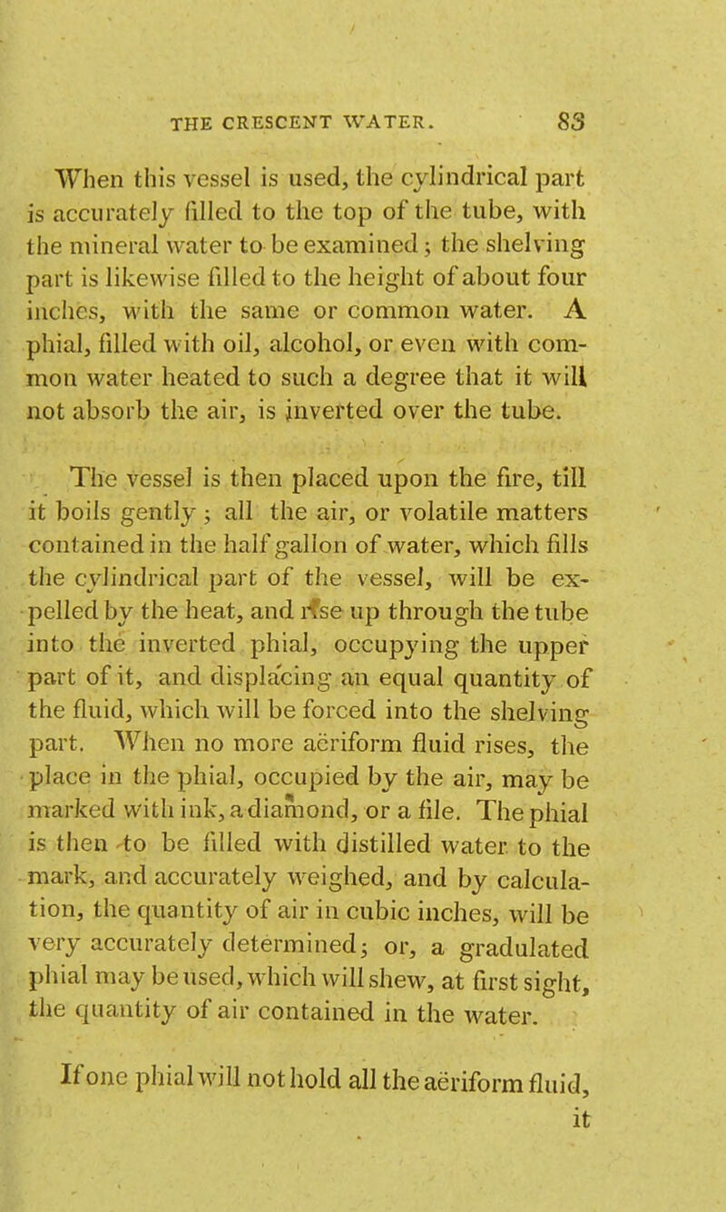 When this vessel is used, the cylindrical part is accurately filled to the top of the tube, with the mineral water to be examined; the shelving part is likewise filled to the height of about four inches, with the same or common water. A phial, filled with oil, alcohol, or even with com- mon water heated to such a degree that it will not absorb the air, is inverted over the tube. The vessel is then placed upon the fire, till it boils gently ; all the air, or volatile matters contained in the half gallon of water, which fills the cylindrical part of the vessel, will be ex- pelled by the heat, and ifse up through the tube into the inverted phial, occupying the upper part of it, and displacing an equal quantity of the fluid, which will be forced into the shelving part. When no more aeriform fluid rises, the place in the phial, occupied by the air, may be marked with ink, a diamond, or a file. The phial is then to be filled with distilled water to the mark, and accurately weighed, and by calcula- tion, the quantity of air in cubic inches, will be very accurately determined J or, a gradulated phial may be used, which will shew, at first sight, the quantity of air contained in the water. If one phial will not hold all the aeriform fluid, it