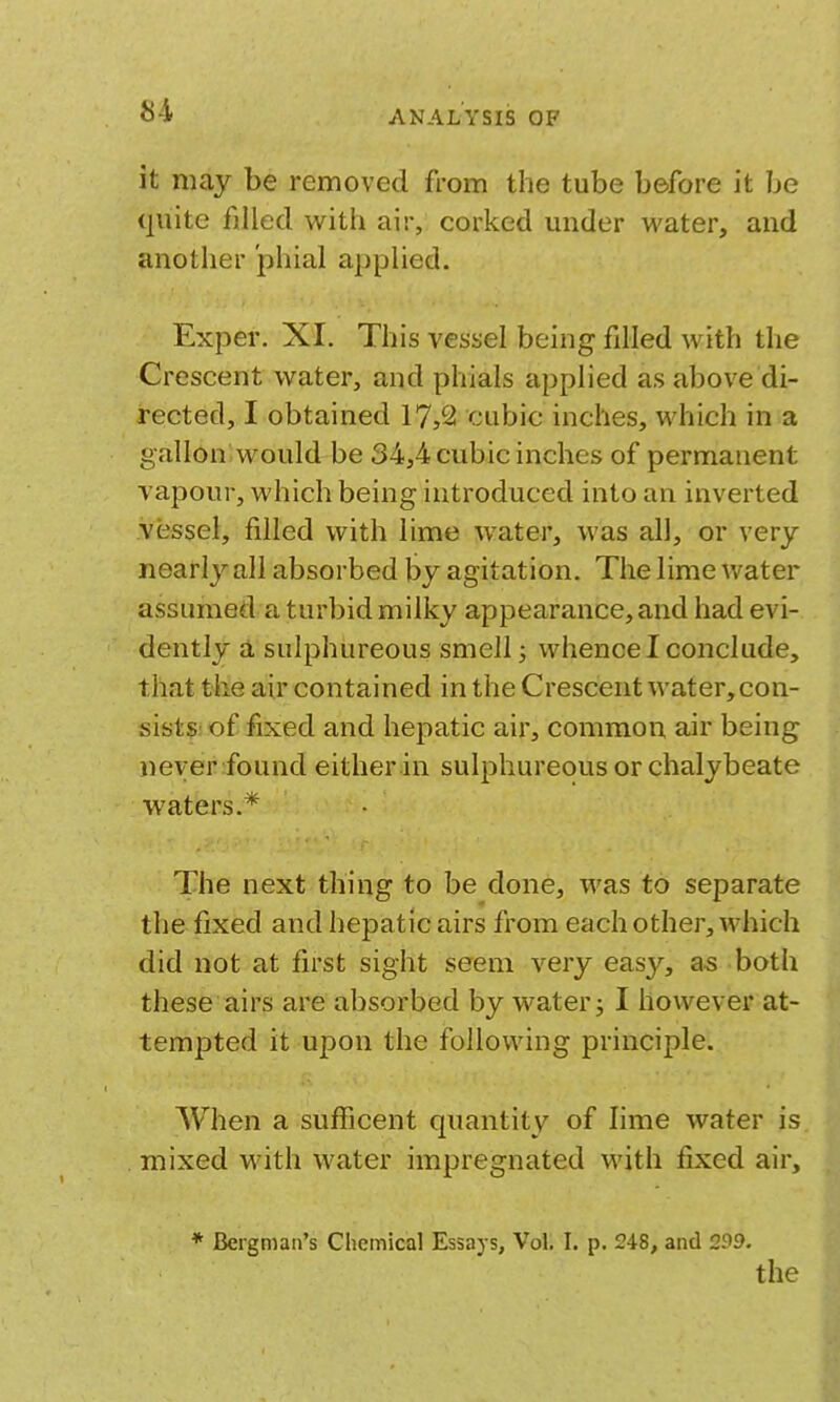 it may be removed from the tube before it be quite filled with air, corked under water, and another phial applied. Exper. XI. This vessel being fdled with the Crescent water, and phials applied as above di- rected, I obtained 17,2 cubic inches, which in a gallon would be 34,4 cubic inches of permanent Tapour, which being introduced into an inverted vessel, filled with lime water, was all, or very nearly all absorbed by agitation. The lime water assumed a turbid milky appearance, and had evi- dently a sulphureous smelly whence I conclude, that the air contained in the Crescent water,con- sists. of fixed and hepatic air, common air being never found either in sulphureous or chalybeate waters.* The next thing to be done, was to separate the fixed and hepatic airs from each other, which did not at first sight seem very easy, as both these airs are absorbed by water; I however at- tempted it upon the following principle. When a sufficent quantity of lime water is mixed with water impregnated with fixed air, * Bergman's Chemical Essays, Vol. I. p. 248, and 299. the