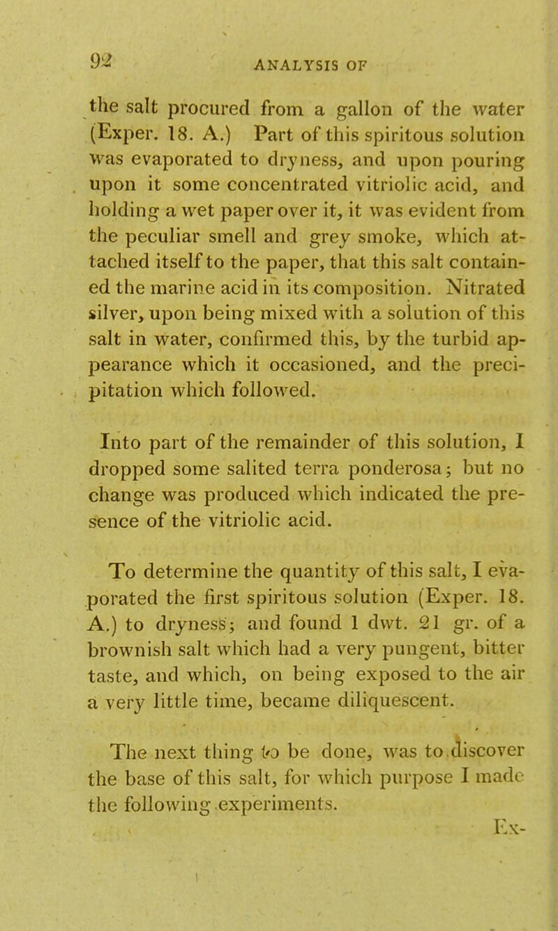 the salt procured from a gallon of the water (Exper. 18. A.) Part of this spiritous solution was evaporated to dryness, and upon pouring upon it some concentrated vitriolic acid, and holding a wet paper over it, it was evident from the peculiar smell and grey smoke, Avhich at- tached itself to the paper, that this salt contain- ed the marine acid in its composition. Nitrated silver, upon being mixed with a solution of this salt in water, confirmed this, by the turbid ap- pearance which it occasioned, and the preci- pitation which followed. Into part of the remainder of this solution, I dropped some salited terra ponderosa; but no change was produced which indicated the pre- sence of the vitriolic acid. To determine the quantity of this salt, I eva- porated the first spiritous solution (Exper. 18. A.) to dryness; and found 1 dvvt. 21 gr. of a brownish salt which had a very pungent, bitter taste, and which, on being exposed to the air a very little time, became diliquescent. The next thing to be done, was to.discover the base of this salt, for which purpose I made the following experiments. Ex-