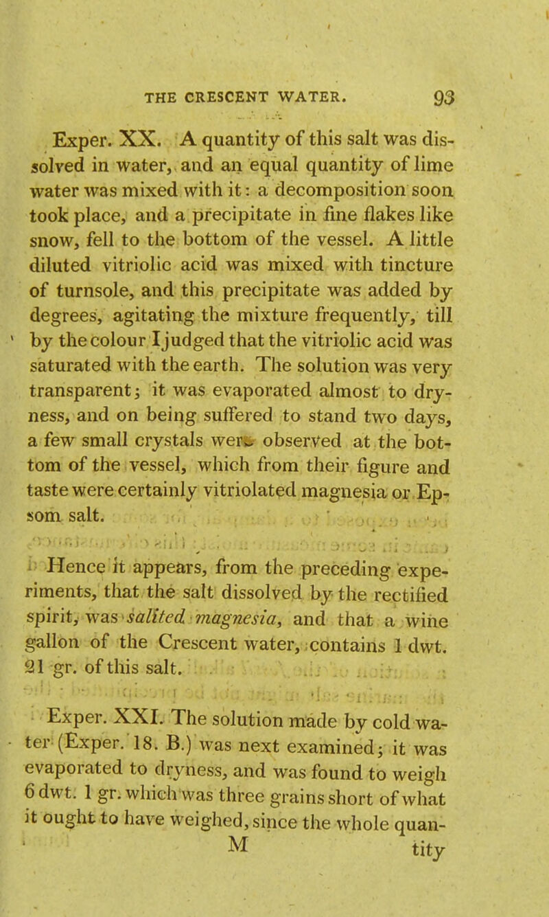 Exper. XX. A quantity of this salt was dis- solved in water, , and an equal quantity of lime water was mixed with it: a decomposition soon took place, and a precipitate in fme flakes like snow, fell to the bottom of the vessel. A little diluted vitriolic acid was mixed with tincture of turnsole, and this precipitate was added by degrees, agitating the mixture frequently, till by the colour I judged that the vitriolic acid was saturated with the earth. The solution was very transparent 3 it was evaporated almost to dry- ness, and on being suffered to stand two days, a few small crystals werss observed at the bot- tom of the vessel, which from their figure and taste were certainly vitriolated magnesia or Ep- som salt. Hence it appears, from the preceding expe- riments, that the salt dissolved by the rectified spirit, was' salited magnesia, and that a;wine gallon of the Crescent water,; contains 1 dwt. 21 gr. of this salt. Exper. XXI. The solution made by cold wa- ter (Exper. 18. B.) was next examined j it was evaporated to dryness, and was found to weigh 6 dwt. 1 gr. which was three grains short of what it ought to have weighed, since the whole quan- M tity