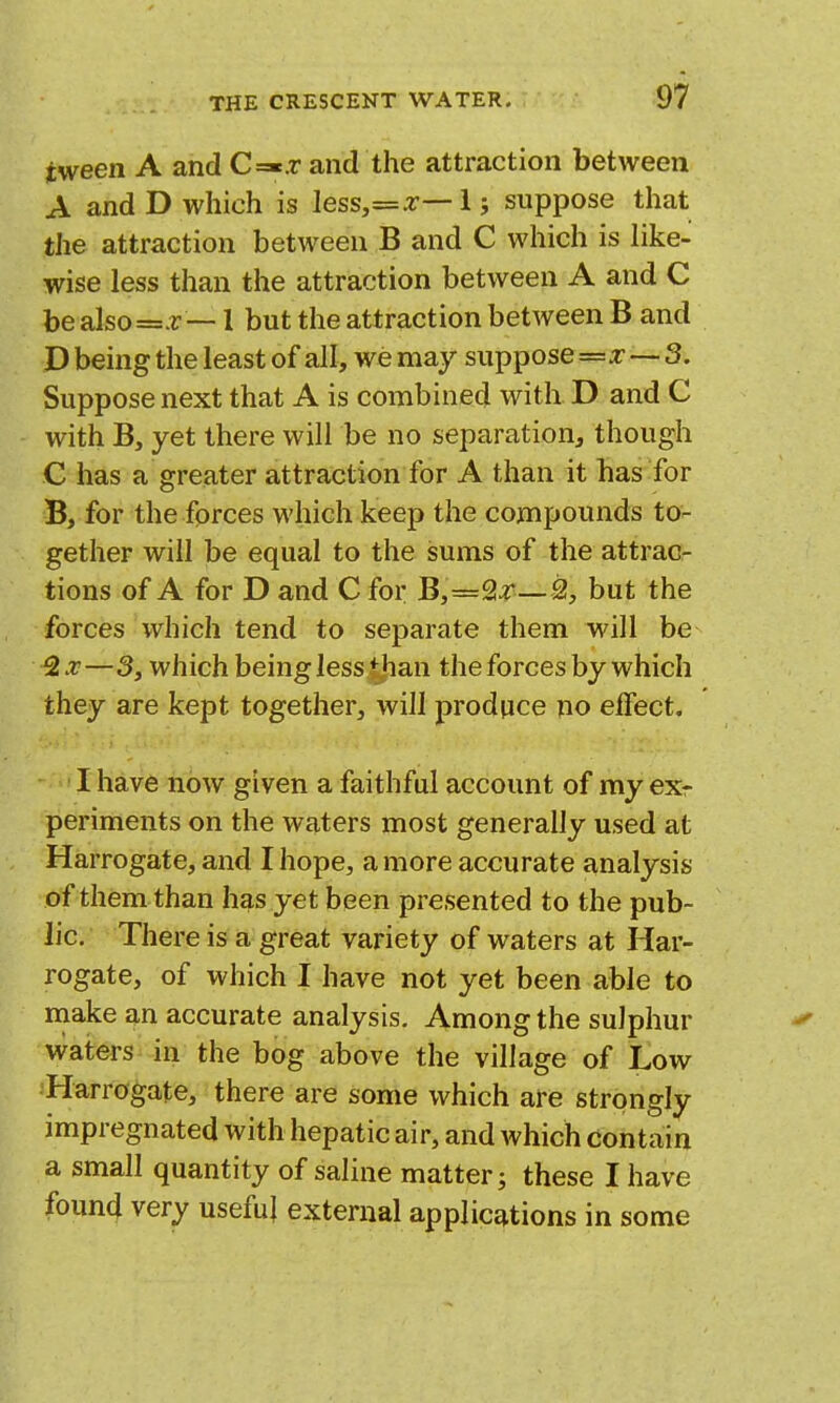 tween A and C=«.r and the attraction between A and D which is less,=z— I; suppose that the attraction between B and C which is like- wise less than the attraction between A and C be also=.r — 1 but the attraction between B and D being the least of all, we may suppose=z 3. Suppose next that A is combined with D and C with B, yet there will be no separation, though C has a greater attraction for A than it has for B, for the fprces which keep the compounds to- gether will be equal to the sums of the attrac- tions of A for D and C for B,=2^—2, but the forces which tend to separate them will be —3, which being less tjian the forces by which they are kept together, will produce no effect. I have now given a faithful account of my exr periments on the waters most generally used at Harrogate, and I hope, a more accurate analysis of them than has yet been presented to the pub- lic. There is a great variety of waters at Har- rogate, of which I have not yet been able to make an accurate analysis. Among the sulphur waters in the bog above the village of Low Harrogate, there are some which are strongly impregnated with hepatic air, and which contain a small quantity of saline matter; these I have found very useful external applications in some