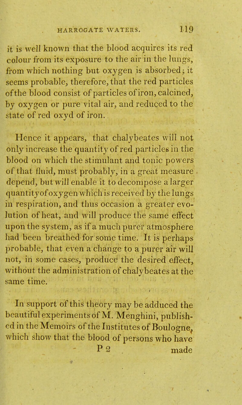 it is well known that the blood acquires its red colour from its exposure to the air in the lungs, from which nothing but oxygen is absorbed; it seems probable, therefore, that the red particles of the blood consist of particles of iron, calcined, by oxygen or pure vital air, and reduced to the state of red oxyd of iron. Hence it appears, that chalybeates will not only increase the quantity of red particles in the blood on which the stimulant and tonic powers of that fluid, must probably, in a great measure depend, but will enable it to decompose a larger quantityof oxygen which is received by the lungs in respiration, and thus occasion a greater evo- lution of heat, and will produce the same effect upon the system, as if a much purer atmosphere had been breathed for some time. It is perhaps probable, that even a change to a purer air will not, in some cases, produce the desired effect, without the administration of chalybeates at the same time. f In support of this theory maybe adduced the beautiful experiments of M. Menghini, publish- ed in the Memoirs of the Institutes of Boulogne, which show that the blood of persons who have P 2 made