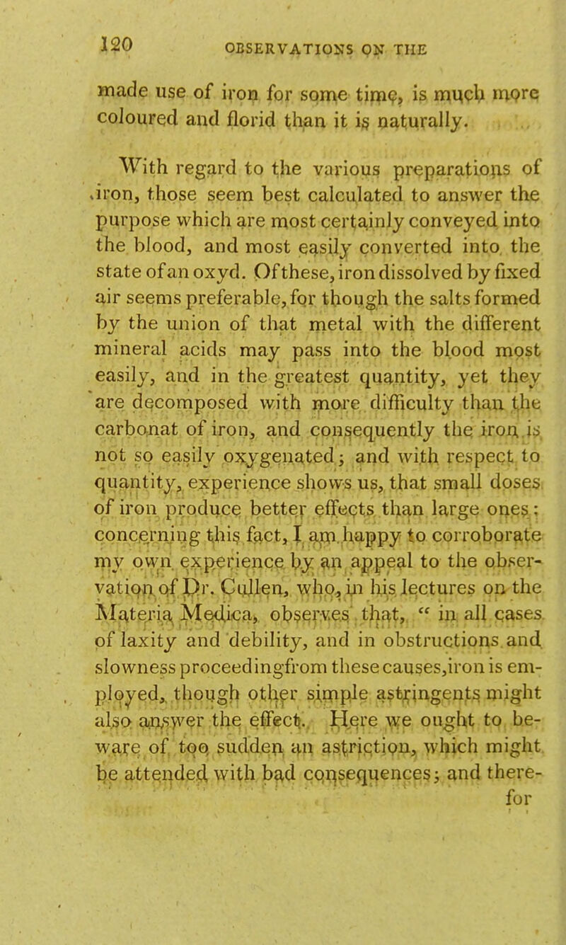 made use of iron for some tinK?, is nmch mpre; coloured and florid t^h^n it i§ oaturally. With regard to the various preparations of .iron, those seem best calculated to answer the purpose which are most certainly conveyed into the blood, and most easily converted into, the state of an oxyd. Of these, iron dissolved by fixed air seems preferable, for though the salts formed by the union of that metal with the different mineral acids may pass into the blood most easily, and in the greatest quantity, yet they are decomposed with ^ioj:e difficulty than the carbonat of iron, and consequently thq iron.,!?), not so easily oxygenated ; and with respect to quantity, experience shows us, that small doses, of iron produce better effects than large ones ; conciernjng this fact, |. g^. happy to corrobprftte my own experience. bo»^ ah appeal to the obser- yatiqji.qf j[j!?r. GqJJLen, who^ in lys, lectures on the Mj^,teri.g^ ]y[64ica> observe.^', tjiat,,. mall cases. of laxity and debility, and in obstructions and. slowness proceed ingfrom these causes,iron is em- ployed^ though otli^r sj^pfiple astringents might also a«n,s>v^r the effecf}.. ^,ere \ife ought to be- ware of toQ sudderi; an ast;rictipn, which might. li.e.9,t;t^r|dfi^>Yitkb^d cqi^seqifences j and there-