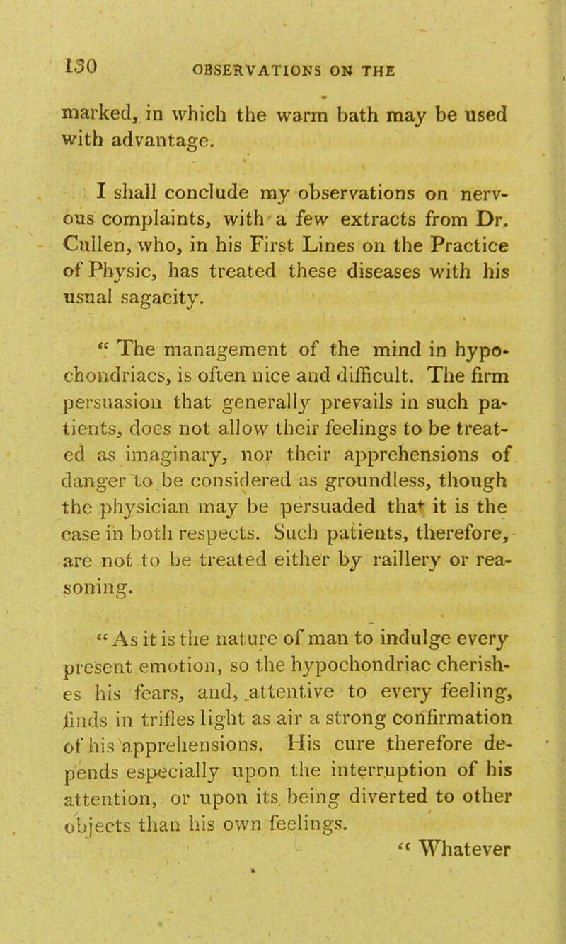 marked, in which the warm bath may be used with advantage. I shall conclude my observations on nerv- ous complaints, with a few extracts from Dr. Cullen, who, in his First Lines on the Practice of Physic, has treated these diseases with his usual sagacity.  The management of the mind in hypo- chondriacs, is often nice and difficult. The firm persuasion that generally prevails in such pa- tients, does not allow their feelings to be treat- ed as imaginary, nor their apprehensions of danger to be considered as groundless, though the physician may be persuaded tha*- it is the case in both respects. Such patients, therefore, are not to be treated either by raillery or rea- soning. As it is the nature of man to indulge every present emotion, so the hypochondriac cherish- es his fears, and, .attentive to every feeling, finds in trifles light as air a strong confirmation of his apprehensions. His cure therefore de- pends especially upon the interruption of his attention, or upon its being diverted to other objects than his own feelings.  Whatever