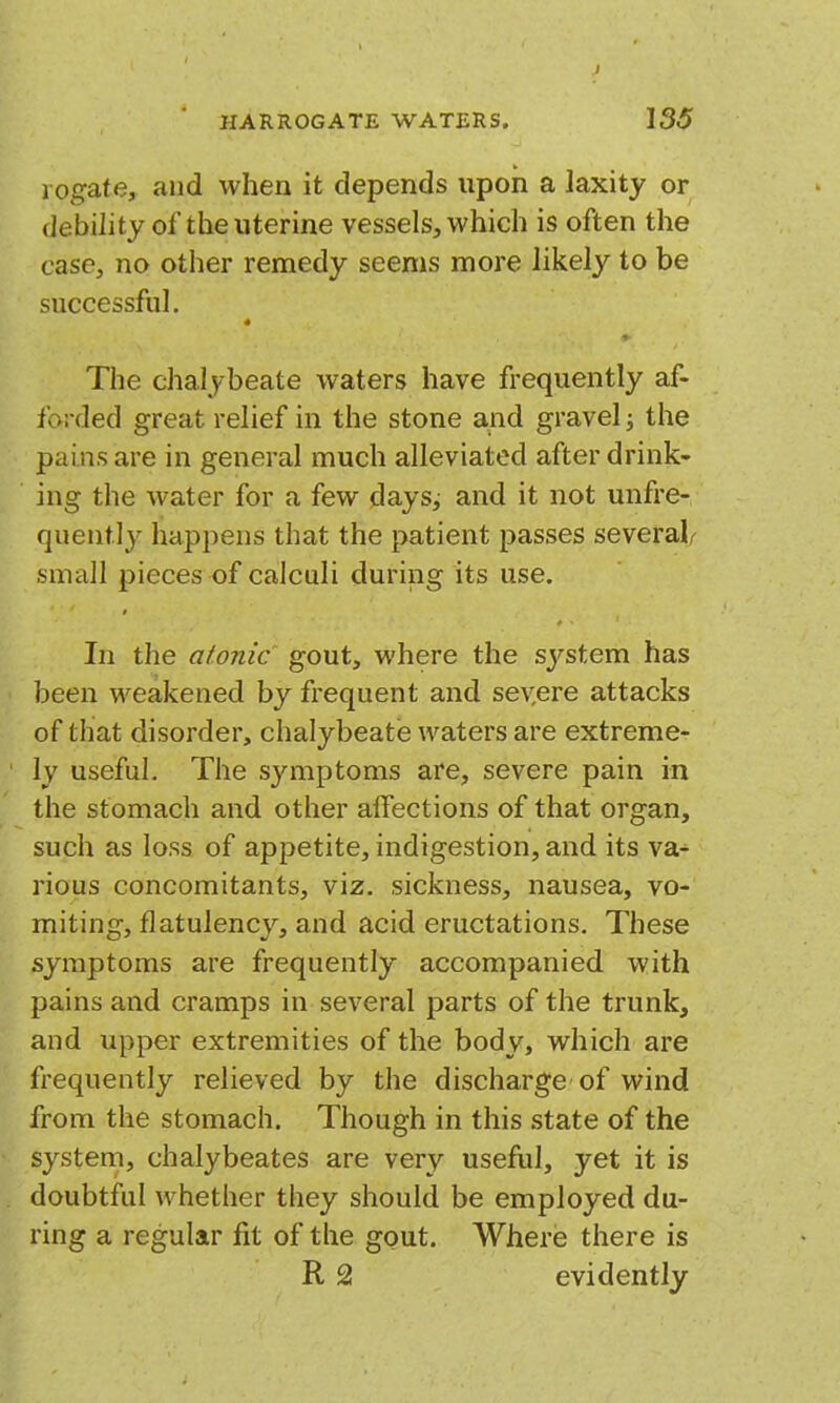 I HARROGATE WATERS. 135 1 ogate, and when it depends upon a laxity or debility of the uterine vessels, which is often the case, no other remedy seems more likely to be successful. « The chalybeate waters have frequently af- forded great relief in the stone aiid gravel; the pains are in general much alleviated after drink- ing the water for a few days^ and it not unfre- quently happens that the patient passes several/- .small pieces of calculi during its use. In the atonic gout, where the system has been weakened by frequent and sev,ere attacks of that disorder, chalybeate waters are extreme- ly useful. The symptoms are, severe pain in the stomach and other affections of that organ, such as loss of appetite, indigestion, and its va- rious concomitants, viz. sickness, nausea, vo- miting, flatulency, and acid eructations. These symptoms are frequently accompanied with pains and cramps in several parts of the trunk, and upper extremities of the body, which are frequently relieved by the discharge of wind from the stomach. Though in this state of the system, chalybeates are very useful, yet it is doubtful whether they should be employed du- ring a regular fit of the gout. Where there is R 2 evidently