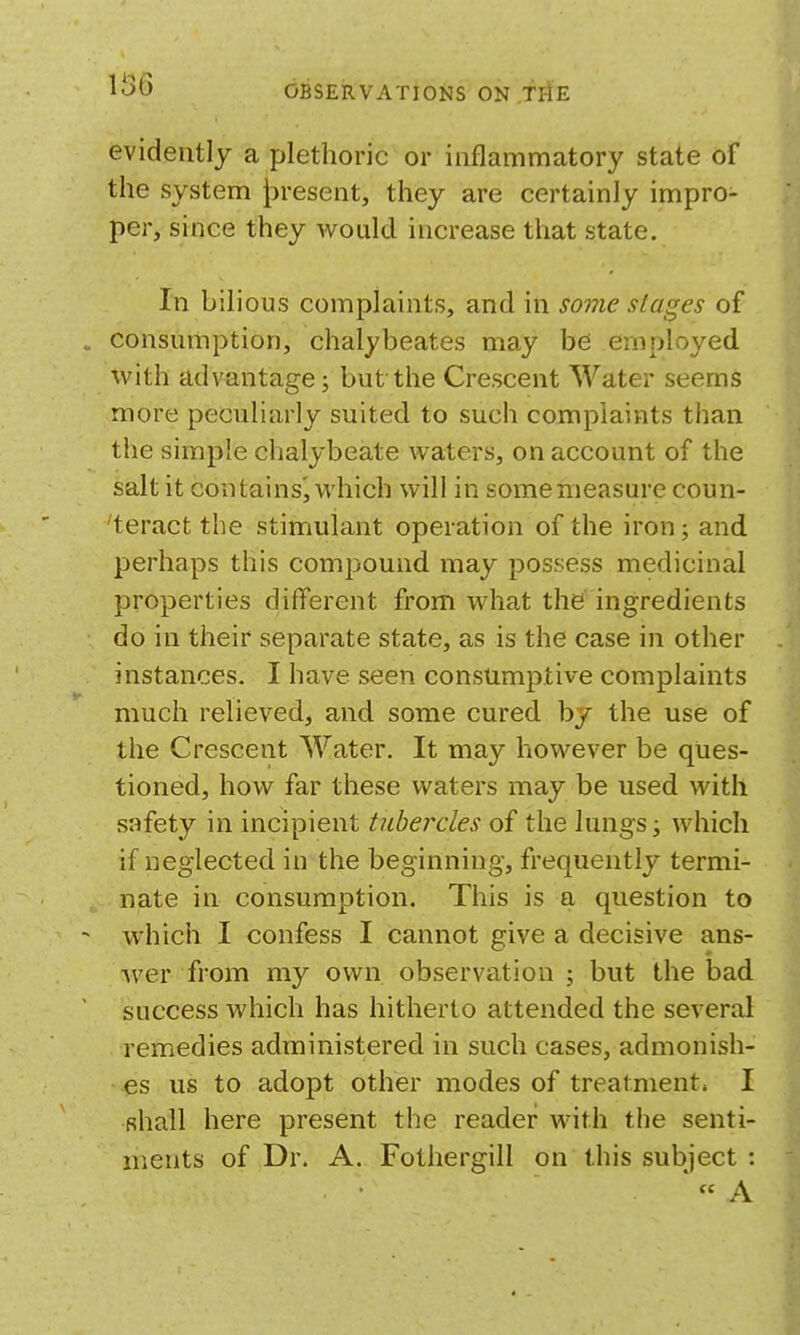 evidently a plethoric or inflammatory state of the system J^resent, they are certainly impro- per, since they would increase that state. In bilious complaints, and in so7ne stages of . consumption, chalybeates may be employed with advantage; but the Crescent Water seems more peculiarly suited to such complaints than the simple chalybeate waters, on account of the salt it contains^ which will in somenieasure coun- 'teract the stimulant operation of the iron; and perhaps this compound may possess medicinal properties different from what the ingredients do in their separate state, as is the case in other instances. I have seen consumptive complaints much relieved, and some cured by the use of the Crescent Water. It may however be ques- tioned, how far these waters may be used with safety in incipient tubercles of the lungs ^ which if neglected in the beginning, frequently termi- nate in consumption. This is a question to - which I confess I cannot give a decisive ans- Aver from my own observation ; but the bad success which has hitherto attended the several remedies administered in such cases, admonish- es us to adopt other modes of treatment. I shall here present the reader with the senti- ments of Dr. A. Fothergill on this subject : A