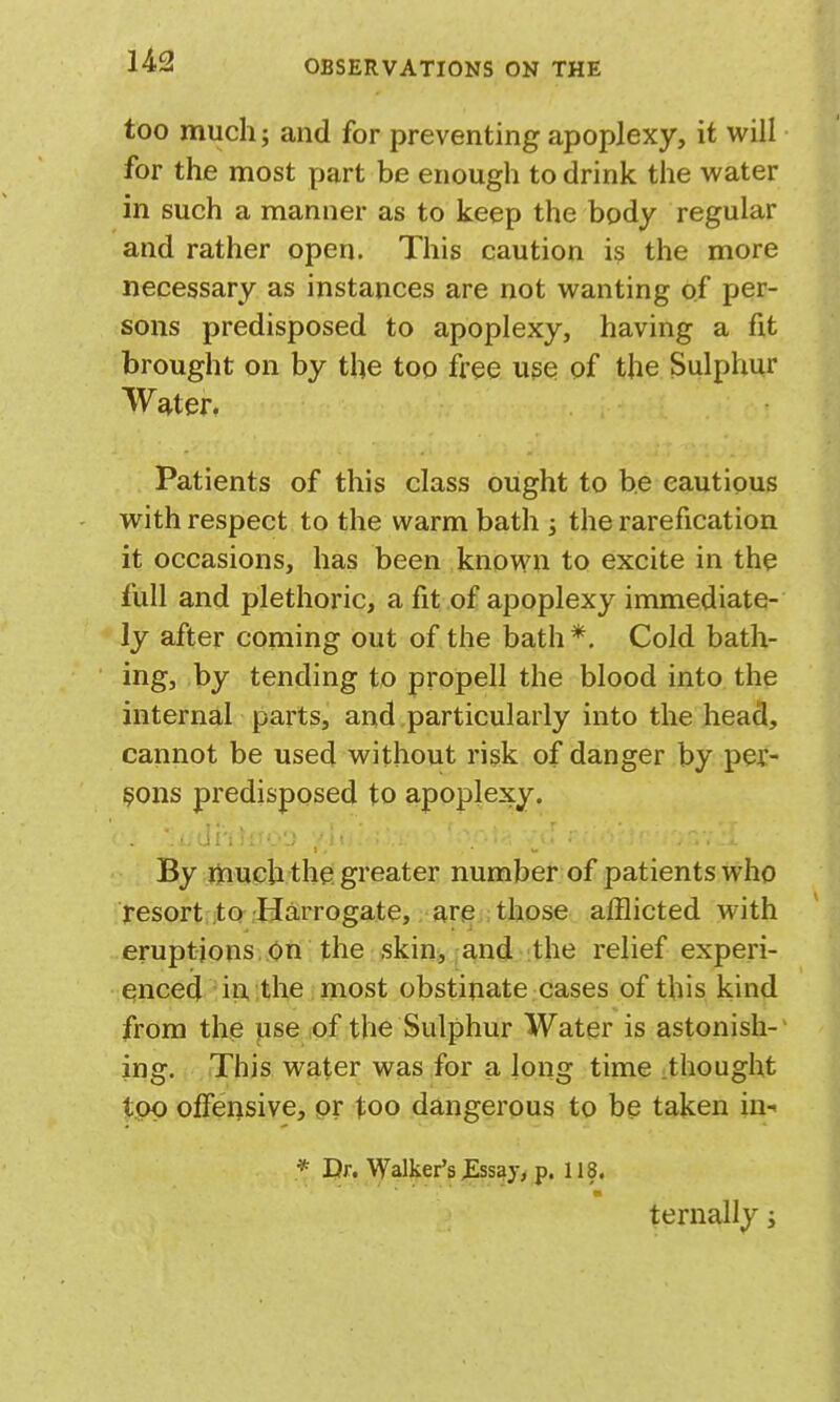 too much; and for preventing apoplexy, it will for the most part be enough to drink the water in such a manner as to keep the body regular and rather open. This caution is the more necessary as instances are not wanting of per- sons predisposed to apoplexy, having a fit brought on by the too free u?e of the Sulphur Water. Patients of this class ought to be cautious with respect to the warm bath j the rarefication it occasions, has been known to excite in the full and plethoric, a fit of apoplexy immediate- ly after coming out of the bath *. Cold bath- ing, by tending to propell the blood into the internal parts, and particularly into the head, cannot be used without risk of danger by per- sons predisposed to apoplexy. By much the greater number of patients who resort ito-Harrogate, are those afflicted with eruptions. On the skin, and the relief experi- enced in, the most obstinate cases of this kind from the pse iOf the Sulphur Water is astonish-' ing. This water was for a long time :thought top offensive, pr too dangerous to be taken in- * Dr. Walker's JEssay, p. 118. ternally j (