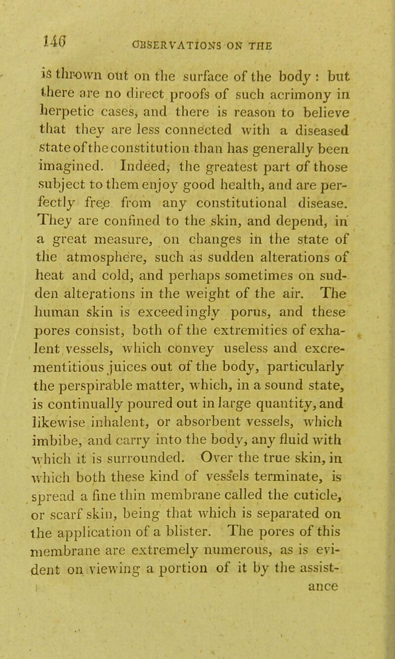 m is thrown out on the surface of the body : but there are no direct proofs of such acrimony in herpetic casesj and there is reason to believe that they are less connected with a diseased state of the constitution than has generally been imagined. Indeed^ the greatest part of those subject to them enjoy good health, and are per- fectly fre,e from any constitutional disease. They are confined to the skin, and depend, in a great measure, on changes in the state of the atmosphere, such as sudden alterations of heat and cold, and perhaps sometimes on sud- den alterations in the weight of the air. The human skin is exceedingly porus, and these pores coiisist, both of the extremities of exha- lent vessels, which convey useless and excre- mentitious juices out of the body, particularly the perspirable matter, which, in a sound state, is continually poured out in large quantity, and likewise inhalent, or absorbent vessels, which imbibe, and carry into the body, any fluid with M'hich it is surrounded. Over the true skin, in which both these kind of vess'els terminate, is spread a fine thin membrane called the cuticle, or scarf skin, being that which is separated on the application of a blister. The pores of this membrane are extremely numerous, as is evi- dent on viewing a portion of it by the assist- ance