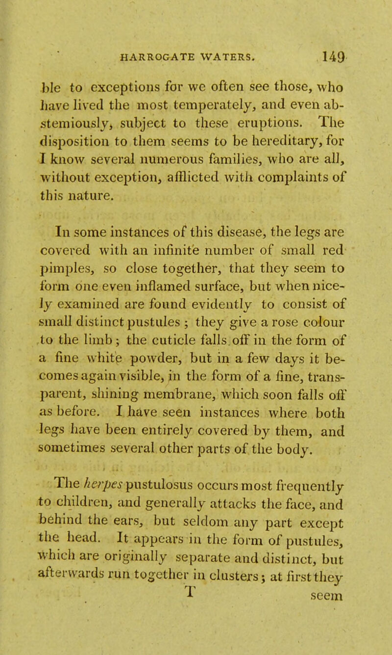 ble to exceptions for we often see those, who have hved the most temperately, and even ah- stemiousljj subject to these eruptions. The disposition to them seems to be liereditary, for I know several numerous families, who are all, without exception, afflicted with complaints of this nature. In some instances of this disease, the legs are covered with an infinite number of small red pimples, so close together, that they seem to form one even inflamed surface, but when nice- ly examined are found evidently to consist of small distinct pustules ; they give a rose colour to the limb; the cuticle falls.offin the form of a fine white powder, but in a few days it be- comes again visible, in the form of a fine, trans- parent, shining membrane, which soon falls oft as before. I have seen instances where both legs have been entirely covered by them, and sometimes several other parts of the body. The herpes pustulosus occurs most frequently to children, and generally attacks the face, and behind the ears, but seldom any part except the head. It appears in the form of pustules, which are originally separate and distinct, but afterwards run together in clusters j at first they