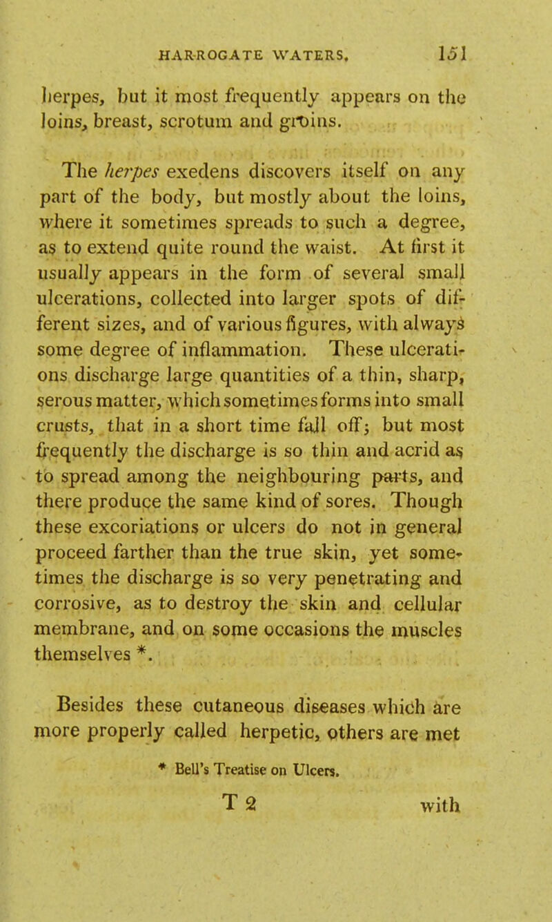 herpes, but it most frequently appears on the loins, breast, scrotum and git)ius. The herpes execlens discovers itself on any part of the body, but mostly about the loins, where it sometimes spreads to such a degree, as to extend quite round the waist. At first it usually appears in the form of several small ulcerations, collected into larger spots of dif- ferent sizes, and of various figures, with always some degree of inflammation. These ulcerati- ons discharge large quantities of a thin, sharp, serous matter, which sometimes forms into small crusts, that in a short time fail off; but most frequently the discharge is so thin and acrid a^ to spread among the neighbouring j>arts, and there produce the same kind of sores. Though these excoriations or ulcers do not in general proceed farther than the true skin, yet some times the discharge is so very penetrating and corrosive, as to destroy the skin and cellular membrane, and on some occasions the muscles themselves *. Besides these cutaneous diseases which ire more properly called herpetic, others are met ♦ Bell's Treatise on Ulcers. T 2 with