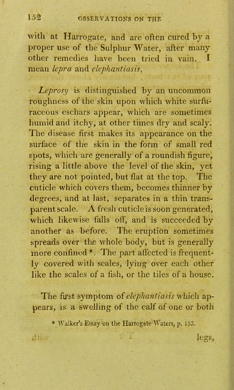 with at Harrogate, and are often cured by a proper use of the Sulphur Water, after many other remedies have been tried in vain. . I mean lepra and (elephantiasis. Leprosy is distinguished by an uncommon roughness of the skin upon which white surfu- raceous eschars appear, which are sometimes humid and itchy, at other times dry and scaly. The disease first makes its appearance on the surface of the skin in the form of small red spots, which are generally of a roundish figure, rising a little above the level of the skin, yet they are not pointed, but flat at the top. The cuticle which covers them, becomes thinner by degrees, and at last, separates in a thin trans- parent scale. A fresh cuticle is soon generated, which likewise falls off, and is succeeded by another as before. The eruption sometimes spreads over the whole body, but is generally more confined The part affected is frequent- ly covered with scales, lying over each other like the scales of a fish, or the tiles of a house. The fu'st symptom of elephantiasis which ap- pears, is a swelling of the calf of one or both * Walker's Essay on the Harrogate Waters, p. 153. legs,