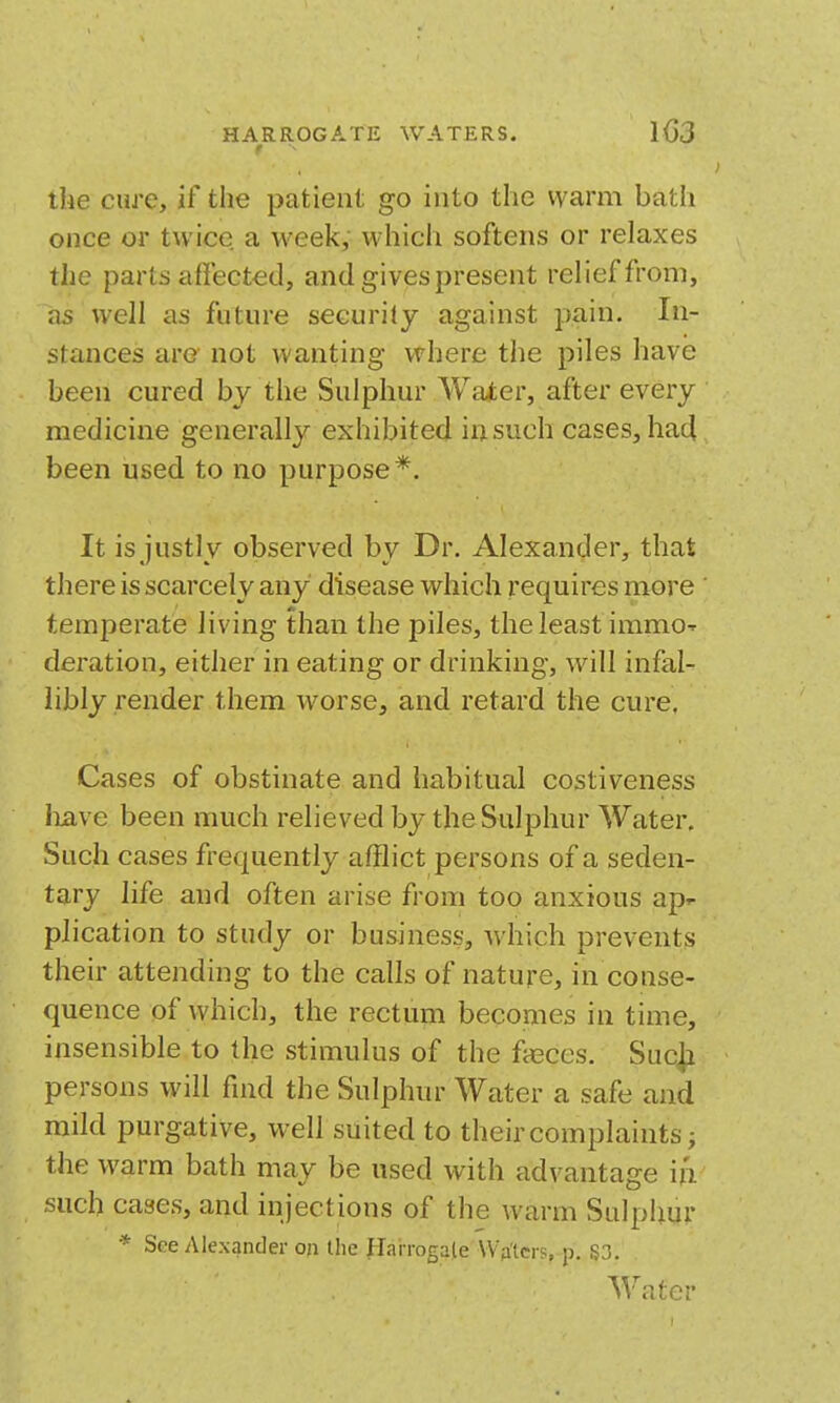 t the cure, if the patient go into the warm bath once or twice a week, which softens or relaxes the parts affect-etl, and gives present relief from, as well as future security against pain. In- stances arc not wanting where the piles have been cured by the Sulphur Water, after every medicine generally exhibited insuch cases, ha4 been used to no purpose*. It is justly observed by Dr. Alexander, that there is scarcely any disease which requires more temperate living than the piles, the least immO' deration, either in eating or drinking, will infal- libly render them worse, and retard the cure. Cases of obstinate and habitual costiveness liave been much relieved by the Sulphur Water. Such cases frequently afflict persons of a seden- tary life and often arise from too anxious ap^ plication to study or business, which prevents their attending to the calls of nature, in conse- quence of which, the rectum becomes in time, insensible to the stimulus of the fjeces. Suc^ persons will find the Sulphur Water a safe and mild purgative, well suited to their complaints; the warm bath may be used with advantage ijV such cases, and injections of the warm Sulphur * See Alexander on the Hai rogaleWA'tcrsrp. S3.. Water