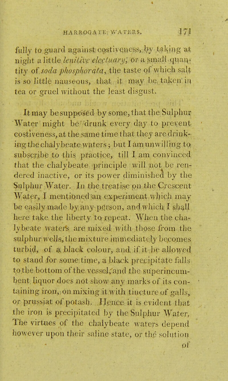 fully to guard against co:§tivQnefciSj,,i?y .<<aH!ng at liight a little lenilm' ele.ctuary; or a Simall.qi)ai\-: tity of soda phosphordfcu the taste of which sal,^ is so little nauseous, that it may be, taken iii tea or gruel without the least disgust. It may be supposed by some, that the Sulphur Water might be drunk every day to prevent Gostiveness, at the same time that they are drink- ing the chalybeate welters J but lamunwilling to subscribe to this practice, till I am convinced that the chalybeate principle will not^be ren- dered inactive, or its power diminished by the Sulphur Water. In the treatise on the Crescent Water, I mentioned''an experameait which may be easily made by any pcjrson, and which I s.hQ,ll here take the liberty to repeat. When the cha- lybeate waters are mixed with those from the sulphur wells, the mixture immediately be,comes turbid, of a black colour, and if it be aliovj'ed to stand for some time, a black precipitate falls to the bottom of the vessel,''and the superincum- bent, liquor does not show any rnarks of its con- tiiining iron,;.on mixing it with tincture of galls, or prussiat of potash, I Jpnce it; is evident that the iron is precipitated by the Sulphur Water, The virtues of the chalybeate waters depend however upon their saline state, or the solution - of