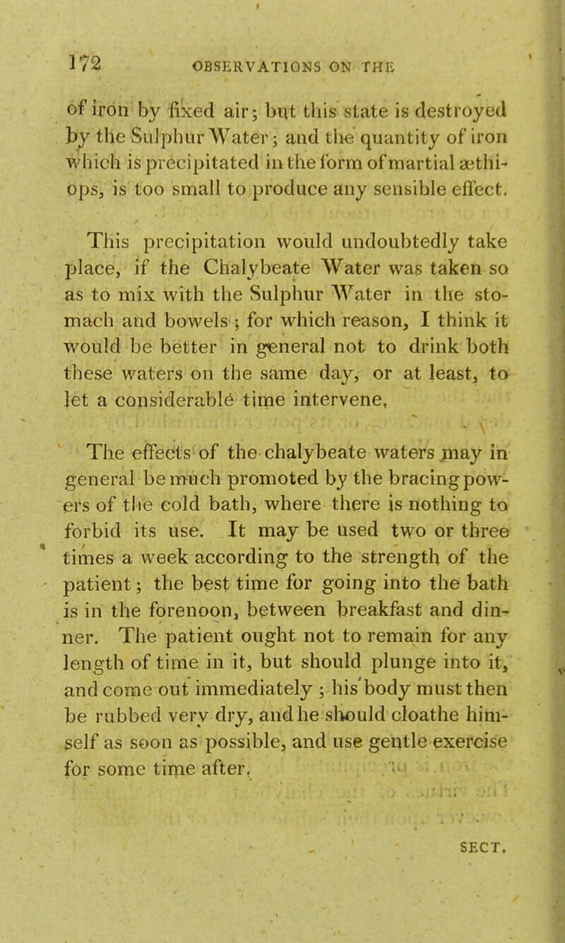 of if on by fixed air; but this state is destroyed hy the Sulphur Water; and the quantity of iron whicli is precipitated in the form of martial aethi- ops, is too small to produce any sensible efl'ect. This precipitation would undoubtedly take place, if the Chalybeate Water was taken so as to mix with the Sulphur Water in the sto- mach and bowels ; for which reason, I think it would be better in general not to drink both these waters on the same day, or at least, to let a cojosiderabl^ time intervene. The effects of the chalybeate waters ;Tiay in general be much promoted by the bracing pow- ers of tlie cold bath, where there is nothing to forbid its use. It may be used two or three times a week according to the strength of the patient; the best time for going into the bath is in the forenoon, between breakfast and din- ner. The patient ought not to remain for any length of time in it, but should plunge into it, and come out immediately ; his'body must then be rubbed very dry, and he slwjuld cloathe hini- gelf as soon as possible, and use geqtleexercise for some time after, ' • • SECT.