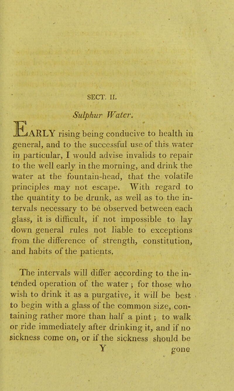 Sulphur Water. ^E«ARLY rising being conducive to health in general, and to the successful use of this water in particular, I would advise invalids to repair to the well early in the morning, and drink the water at the fountain-head, that the volatile principles may not escape. With regard to the quantity to be drunk, as well as to the in- tervals necessary to be observed between each glass, it is difficult, if not impossible to lay down general rules not liable to exceptions from the difference of strength, constitution, and habits of the patients. The intervals will differ according to the in- tended operation of the water 3 for those who wish to drink it as a purgative, it will be best to begin with a glass of the common size, con- taining rather more than half a pint; to walk or ride immediately after drinking it, and if no sickness come on, or if the sickness should be y gone