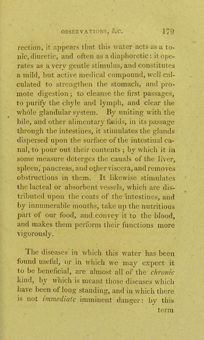 rection, it appears that this water acts as a to- nic, diuretic, and often as a diaphoretic: it ope- rates as a very gentle stimuhis, and constitutes a mild, but active medical compound, well cal- culated to strengthen the stomach, and pro- mote digestion J to cleanse the first passages, to purify the chyle and lymph, and clear the whole glandular system. By uniting with the bile, and other alimentary fluids, in its passage through the intestines, it stimulates the glands dispersed upon the surface of the intestinal ca- nal, to pour out their contents ; by which it in some measure deterges the canals of the liver, spleen, pancreas, and otjier viscera, and removes obstructions in them. It likewise stimulates the lacteal or absorbent vessels, which are dis- tributed upon the coats of the intestines, and by innumerable mouths, take up the nutritious part of our food, and convey it to the blood, and makes them perform their functions more vigorously. The diseases in which this water has been found useful, or in which we may expect it to be beneficial, are almost all of the chronic kind, by wliich is meant those diseases which have been of long standing, and in which there is not immediate imminent danger: by this term