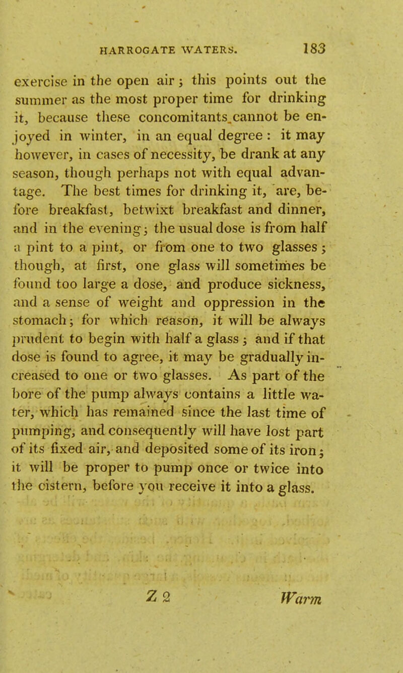 exercise in the open air; this points out the summer as the most proper time for drinking it, because these concomitants.cannot be en- joyed in winter, in an equal degree : it may however, in cases of necessity, be drank at any season, though perhaps not with equal advan- tage. The best times for drinking it, are, be- fore breakfast, betwixt breakfast and dinner, and in the evening; the usual dose is from half a pint to a pint, or from one to two glasses ; though, at first, one glass will sometiriies be found too large a dose, and produce sickness, and a sense of weight and oppression in the stomach; for which reason, it will be always })rudent to begin with half a glass; and if that dose is found to agree, it may be gradually in- creased to one or two glasses. As part of the 1)ore of the pump always contains a little wa- ter, which has remained since the last time of pumping, and consequently will have lost part of its fixed air, and deposited some of its iron; it will be proper to pump once or twice into the cistern, before you receive it into a glass. Z2