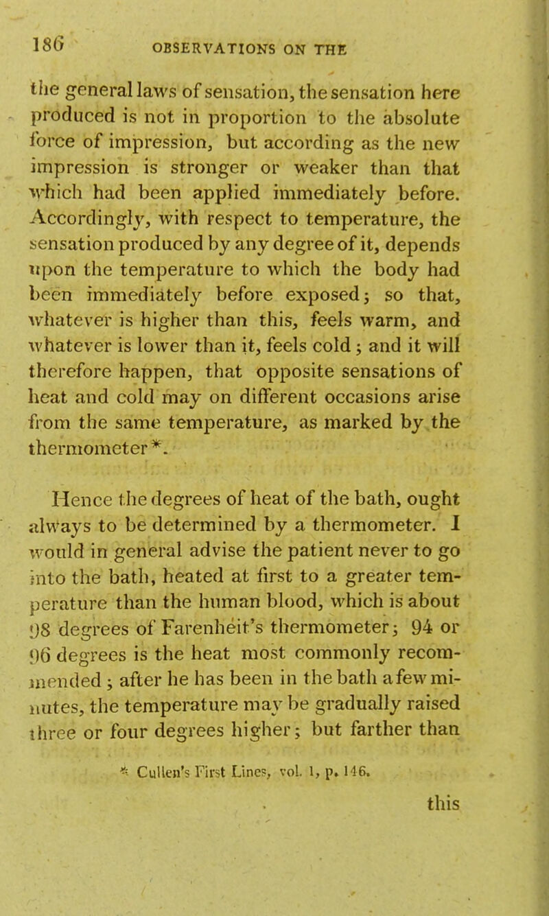 the general laws of sensation, the sensation here produced is not in proportion to the absolute Ibrce of impression, but according as the new impression is stronger or weaker than that which had been applied immediately before. Accordingly, with respect to temperature, the sensation produced by any degree of it, depends tipon the temperature to which the body had been immediately before exposed j so that, Avhatever is higher than this, feels warm, and whatever is lower than it, feels cold; and it will therefore happen, that opposite sensations of heat and cold may on different occasions arise from the same temperature, as marked by the thermometer*. Hence the degrees of heat of the bath, ought always to be determined by a thermometer. I would in general advise the patient never to go into the bath, heated at first to a greater tem- perature than the human blood, which is about 1)8 degrees of Farenheit's thermometer 3 94 or ;)6 degrees is the heat most commonly recom- mended J after he has been in the bath a few mi- nutes, the temperature may be gradually raised three or four degrees higher; but farther than Cullen's First Lines, vol. 1, p. H6. this