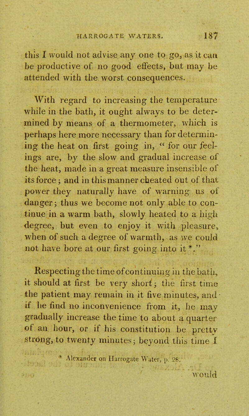 this I would not advise any one to go, as it can be productive of no good effects, but may be attended with the worst consequences. With regard to increasing the temperature while in the bath, it ought always to be deter- mined by means of a thermometer, which is perhaps here more necessary than for determin- ing the heat on first going in,  for our feel- ings are, by the slow and gradual increase of the heat, made in a great measure insensible of its force; and in this manner cheated out of that power they naturally have of warning us of danger; thus we become not only able to con- tinue in a warm bath, slowly heated to a high degree, but even to enjoy it with pleasure, when of such a degree of warmth, as we could not have bore at our first going into it*. Respecting the time of continuing in the bath, it should at first be very short; the first time the patient may remain in it five minutes, and- if he find no inconvenience from it, he may gradually increase the time to about a quarter of an hour, or if his constitution be pretty strong, to twenty minutes; beyond this time I * Alexander on Harrogate Water; p. 28/* would