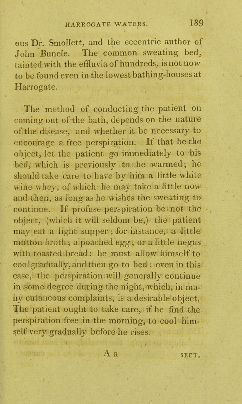 ous Dr. Smollett, and the eccentric author of John Buncle. The common sweating bed, tainted with the effluvia of hundreds, is not now to be found even in the lowest bathing-houses at Harrogate. The method of conducting the patient on coming out ofthe bath, depends on the nature of the disease, and whether it be necessary to encourage a free perspiration. If that be the object, let the patient go immediately to his bed, which is previously to:.be warmed; he should take care to have by him a little white wine whey, of which' he may take a little now and then, as long as he wishes the sweating to continue. If profuse perspiration be: not the object, (which it will seldom be,) the patient may eat a light supper j for instance,: a little mutton broth; a poached egg ; or a little negus with toasted bread: he must allow himself to cool gradually, and then go to bed : even in this ease,i'the perspiration will generally continue in some degree during the night,/which, in ma- ny cutaneous complaints, is a desirable object. The patient ought to take care, if he find the perspiration free in the morning, to cool him- self very gradually before he rises. A a SECT.