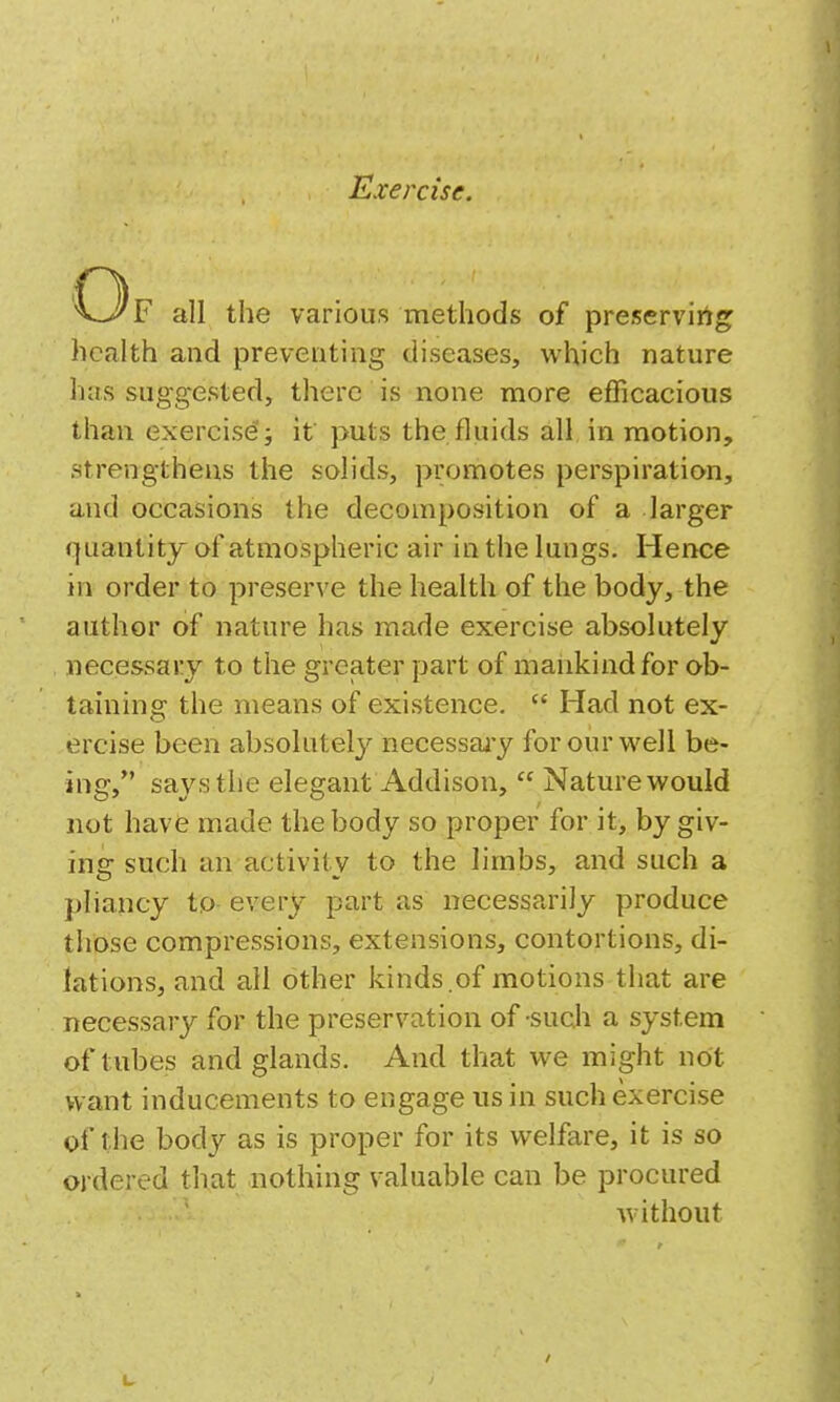 C3f all the various methods of preservirtg health and preventing diseases, which nature has suggested, there is none more efficacious than exercise; if puts the fluids all in motion, strengthens the solids, promotes perspiration, and occasions the decomposition of a larger quantity of atmospheric air in the lungs. Hence in order to preserve the health of the body, the author of nature has made exercise absolutely necessary to the greater part of mankind for ob- taining the means of existence.  Had not ex- ercise been absolutely necessary for our well be- ing, says the elegant Addison,  Nature would not have made the body so proper for it, by giv- ing such an activity to the limbs, and such a pliancy to- every part as necessarily produce those compressions, extensions, contortions, di- lations, and all other kinds.of motions that are necessary for the preservation of-such a system of tubes and glands. And that we might not want inducements to engage us in such exercise of the body as is proper for its welfare, it is so ordered that nothing valuable can be procured without