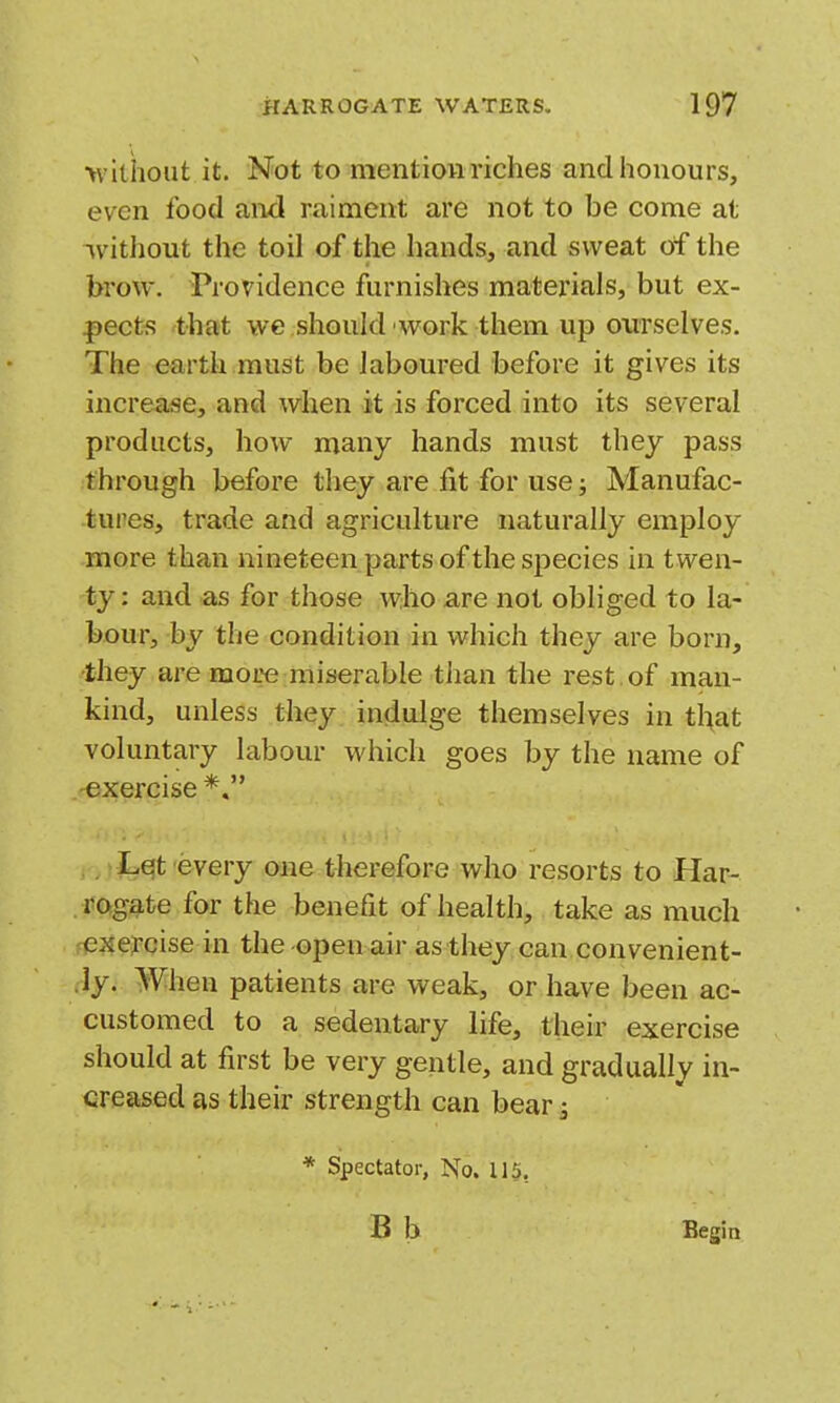 •vviliioiit it. Not to mention riches andiionours, even food and raiment are not to be come at ivithout the toil of the hands, and sweat of the brow. Providence furnishes materials, but ex- |)ects that we should work them up ourselves. The earth must be laboured before it gives its increase, and when it is forced into its several products, how many hands must they pass through before they are fit for use; Manufac- tures, trade and agriculture naturally employ more than nineteen parts of the species in twen- ty : and as for those who are not obliged to la- bour, by the condition in which they are born, •they are more miserable than the rest of man- kind, unless they indulge themselves in t}\at voluntary labour which goes by the name of -exercise*, , ,tLqt every one therefore who resorts to Har- t'Ogi^te for the benefit of health, take as much fCJiercise in the-open air as they can convenient- ly. When patients are weak, or have been ac- customed to a sedentary life, their exercise should at first be very gentle, and gradually in- creased as their strength can bear s * Spectator, No. 115, Begin