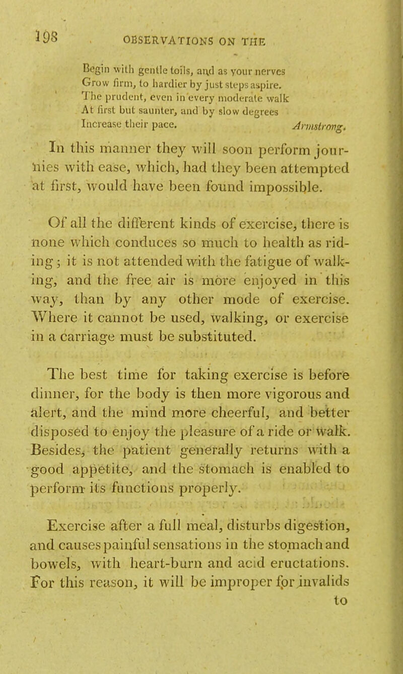 398 Begin willi gentle toils, and as your nerves Grow firm, to hardier by just steps aspire. The prudent, even in every moderate walk At first but saunter, and by slow degrees Increase their pace, Arvislrong. Ill this manner they will soon perform jour- liies with ease, which, had they been attempted at first, would have been found impossible. Of all the different kinds of exercise, there is none which conduces so much to health as rid- ing ; it is not attended with the fatigue of walk- ing, and the free air is more enjoyed in this way, than by any other mode of exercise. Where it cannot be used, walking, or exercise in a carriage must be substituted. The best time for taking exercise is before dinner, for the body is then more vigorous and alert, and the mind more cheerful, and better disposed to enjoy the pleasure of a ride or walk. Besides^ the patient generally returns with a good appetite, and the stomach is enabled to perform- its functions properly. Exercise after a full meal, disturbs digestion, and causes painful sensations in the stomach and bowels, with heart-burn and acid eructations. For this reason, it will be improper fprjuvalids to