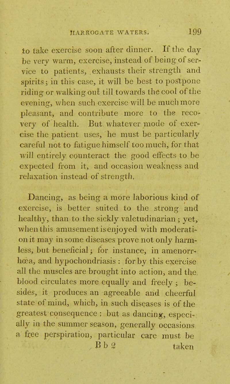 to take exercise soon after dinner. If tlie day be very warm, exercise, instead of being of ser- vice to patients, exhausts their strength and spirits; in this case, it will be best to postpone riding or walking out till towards the cool of the evening, when such exercise will be much more pleasant, and contribute more to the reco^- very of health. But whatever mode of exer- cise the patient uses, he must be particularly careful not to fatigue himself too much, for that will entirely counteract the good effects to be expected from it, and occasion weakness and relaxation instead of strength. Dancing, as being a more laborious kind of exercise, is better suited to the strong and healthy, than to the sickly valetudinarian ; yet, when this amusement is en joyed with moderati- on it may in some diseases prove not only harm- less, but beneficial; for instance, in amenorr- hoea, and hypochondriasis : for by this exercise all the muscles are brought into action, and the blood circulates more equally and freely ; be- sides, it produces an agreeable and cheerful state of mind, which, in such diseases is of the greatest-consequence ; but as dancing, especi- ally in the summer season, generally occasions a fi-ee perspiration, particular care must be 2 taken