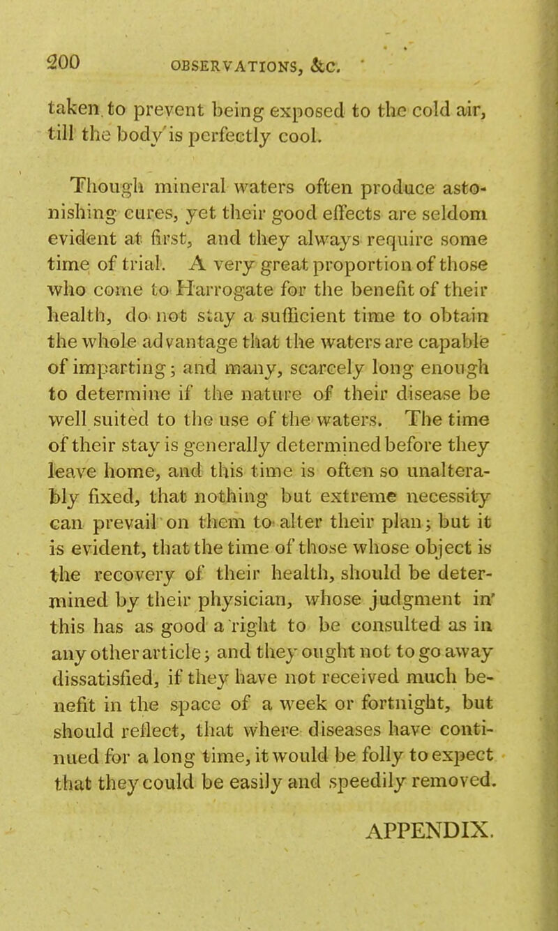 OBSERVATIONS, &C. taken, to prevent being exposed to the cold air, till the body'is perfectly cool. Though mineral waters often produce asto- nishing cures, yet their good effects are seldom evident at first, and they always require some time of trial. A very great proportion of those who come to Harrogate for the benefit of their health, do not stay a sufficient time to obtain the whole advantage that the waters are capablis of imparting; and many, scarcely long enough to determine if the nature of their disease be vi^ell suited to the use of the waters. The time of their stay is generally determined before they lieave home, and this time is often so unaltera- bly fixed, that nothing but extreme necessity can prevail on them to- alter their plan; but it is evident, that the time of those whose object is the recovery of their health, should be deter- mined by their physician, whose judgment in' this has as good a right to be consulted as in any other article; and they ought not to go away dissatisfied, if they have not received much be- nefit in the space of a week or fortnight, but should reliect, that where diseases have conti- nued for a long time, it would be folly to expect that they could be easily and speedily removed. APPENDIX.