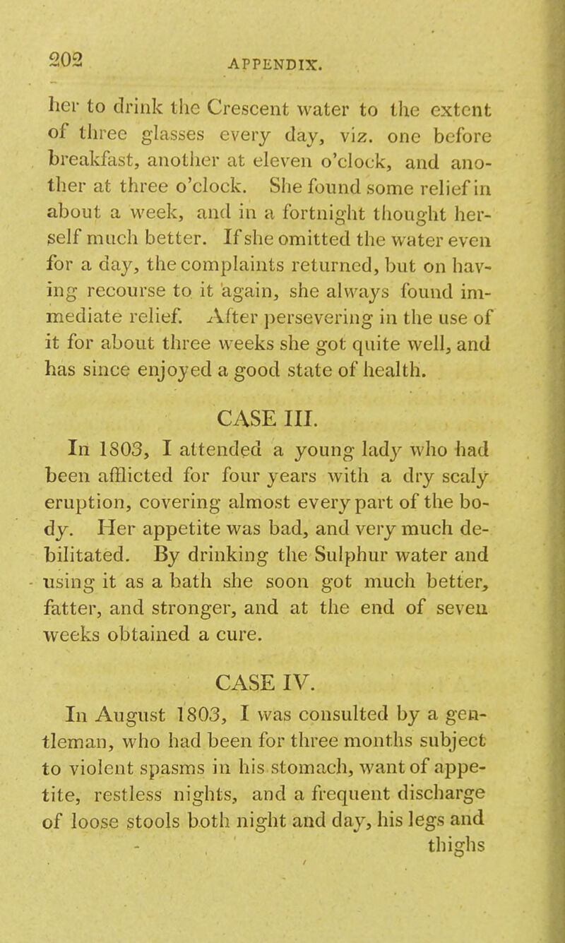 her to drink the Crescent water to the extent of three glasses every day, viz. one before breakfast, another at eleven o'clock, and ano- ther at three o'clock. She found some relief in about a week, and in a fortnight thought her- self much better. If she omitted the water even for a day, the complaints returned, but on hav- ing recourse to it again, she always found im- mediate relief. After persevering in the use of it for about three weeks she got quite well, and has since enjojed a good state of health. CASE III. In 1803, I attended a young lad}^ who had been afflicted for four years with a dry scaly eruption, covering almost every part of the bo- dy. Her appetite was bad, and very much de- bilitated. By drinking the Sulphur water and using it as a bath she soon got much better, fatter, and stronger, and at the end of seven weeks obtained a cure. CASE IV. In August 1803, I was consulted by a gen- tleman, who had been for three months subject to violent spasms in his stomach, want of appe- tite, restless nights, and a frequent discharge of loose stools both night and day, his legs and thighs