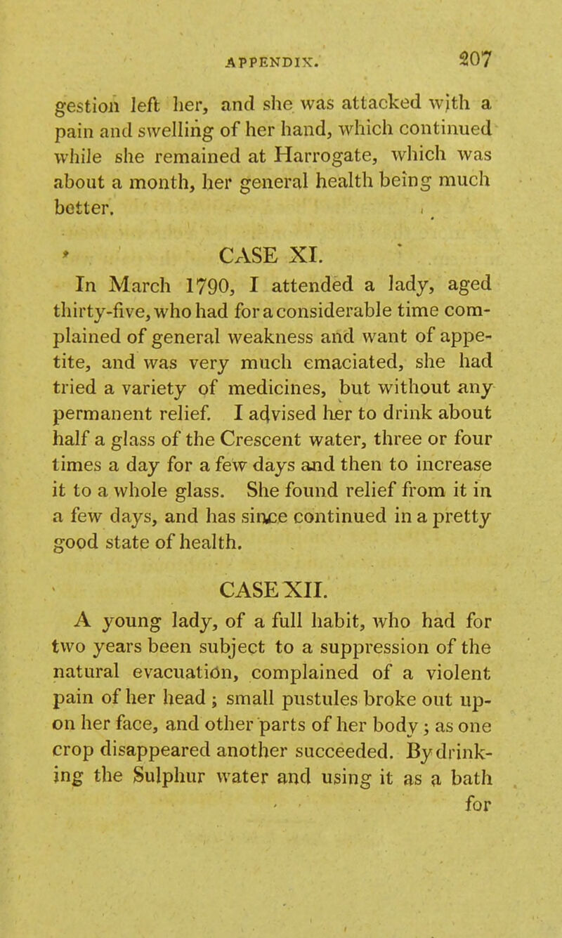 gestion left her, and she was attacked wjth a pain and swelling of her hand, which continued while she remained at Harrogate, which was about a month, her general health being much better. CASE XI. In March 1790, I attended a lady, aged thirty-five, who had for a considerable time com- plained of general weakness and want of appe- tite, and was very much emaciated, she had tried a variety of medicines, but without any permanent relief I advised lier to drink about half a glass of the Crescent water, three or four times a day for a few days and then to increase it to a whole glass. She found relief from it in a few days, and has sinyce continued in a pretty good state of health. CASE XII. A young lady, of a full habit, who had for two years been subject to a suppression of the natural evacuation, complained of a violent pain of her head ; small pustules broke out up- on her face, and other parts of her body; as one crop disappeared another succeeded. By drink- ing the Sulphur water and using it as a bath for