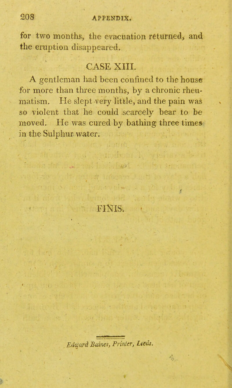 for two months, the evacuation returned, and the eruption disappeared. CASE XIII. A gentleman had been confined to the house for niore than three months, by a chronic rheu- matism. He slept very little, and the pain vi^as so violent that he could scarcely bear to be moved. He was cured by bathing three times in the Sulphur water. FINIS. ' Edward Buines, Printer, Leeds,